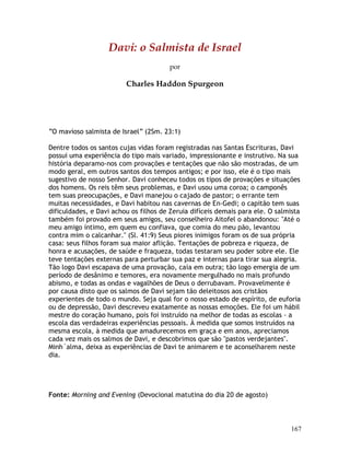 167
Davi: o Salmista de Israel
por
Charles Haddon Spurgeon
“O mavioso salmista de Israel” (2Sm. 23:1)
Dentre todos os santos cujas vidas foram registradas nas Santas Escrituras, Davi
possui uma experiência do tipo mais variado, impressionante e instrutivo. Na sua
história deparamo-nos com provações e tentações que não são mostradas, de um
modo geral, em outros santos dos tempos antigos; e por isso, ele é o tipo mais
sugestivo de nosso Senhor. Davi conheceu todos os tipos de provações e situações
dos homens. Os reis têm seus problemas, e Davi usou uma coroa; o camponês
tem suas preocupações, e Davi manejou o cajado de pastor; o errante tem
muitas necessidades, e Davi habitou nas cavernas de En-Gedi; o capitão tem suas
dificuldades, e Davi achou os filhos de Zeruia difíceis demais para ele. O salmista
também foi provado em seus amigos, seu conselheiro Aitofel o abandonou: "Até o
meu amigo íntimo, em quem eu confiava, que comia do meu pão, levantou
contra mim o calcanhar." (Sl. 41:9) Seus piores inimigos foram os de sua própria
casa: seus filhos foram sua maior aflição. Tentações de pobreza e riqueza, de
honra e acusações, de saúde e fraqueza, todas testaram seu poder sobre ele. Ele
teve tentações externas para perturbar sua paz e internas para tirar sua alegria.
Tão logo Davi escapava de uma provação, caía em outra; tão logo emergia de um
período de desânimo e temores, era novamente mergulhado no mais profundo
abismo, e todas as ondas e vagalhões de Deus o derrubavam. Provavelmente é
por causa disto que os salmos de Davi sejam tão deleitosos aos cristãos
experientes de todo o mundo. Seja qual for o nosso estado de espírito, de euforia
ou de depressão, Davi descreveu exatamente as nossas emoções. Ele foi um hábil
mestre do coração humano, pois foi instruído na melhor de todas as escolas - a
escola das verdadeiras experiências pessoais. À medida que somos instruídos na
mesma escola, à medida que amadurecemos em graça e em anos, apreciamos
cada vez mais os salmos de Davi, e descobrimos que são "pastos verdejantes".
Minh´alma, deixa as experiências de Davi te animarem e te aconselharem neste
dia.
Fonte: Morning and Evening (Devocional matutina do dia 20 de agosto)
 