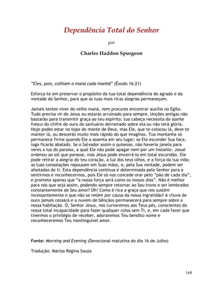 168
Dependência Total do Senhor
por
Charles Haddon Spurgeon
“Eles, pois, colhiam o maná cada manhã” (Êxodo 16:21)
Esforça-te em preservar o propósito da tua total dependência do agrado e da
vontade do Senhor, para que as tuas mais ricas alegrias permaneçam.
Jamais tentes viver do velho maná, nem procures encontrar auxílio no Egito.
Tudo precisa vir de Jesus ou estarás arruinado para sempre. Unções antigas não
bastarão para transmitir graça ao teu espírito; tua cabeça necessita do azeite
fresco do chifre de ouro do santuário derramado sobre ela ou não terá glória.
Hoje podes estar no topo do monte de Deus, mas Ele, que te colocou lá, deve te
manter lá, ou descerás muito mais rápido do que imaginas. Tua montanha só
permanece firme quando Ele a assenta em seu lugar; se Ele esconder Sua face,
logo ficarás abalado. Se o Salvador assim o quisesse, não haveria janela para
veres a luz do paraíso, a qual Ele não pode apagar nem por um instante. Josué
ordenou ao sol que parasse, mas Jesus pode encerrá-lo em total escuridão. Ele
pode retirar a alegria do teu coração, a luz dos teus olhos, e a força da tua vida;
as tuas consolações repousam em Suas mãos, e, pela Sua vontade, podem ser
afastadas de ti. Esta dependência contínua é determinada pelo Senhor para a
sentirmos e reconhecermos, pois Ele só nos concede orar pelo “pão de cada dia”,
e promete apenas que “a nossa força será como os nossos dias”. Não é melhor
para nós que seja assim, podendo sempre retornar ao Seu trono e ser lembrados
constantemente de Seu amor? Oh! Como é rica a graça que nos sustém
incessantemente e que não se retém por causa da nossa ingratidão! A chuva de
ouro jamais cessará e a nuvem de bênçãos permanecerá para sempre sobre a
nossa habitação. Ó, Senhor Jesus, nos curvaremos aos Teus pés, conscientes da
nossa total incapacidade para fazer qualquer coisa sem Ti, e, em cada favor que
tivermos o privilégio de receber, adoraremos Teu bendito nome e
reconheceremos Teu inextinguível amor.
Fonte: Morning and Evening (Devocional matutina do dia 16 de Julho)
Tradução: Mariza Regina Souza
 