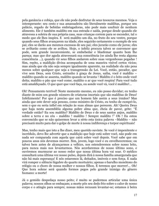 17
pela ganância e cobiça, que ele não pode desfrutar de seus tesouros mesmos. Veja o
intemperante: seu cesto e sua amassadeira são literalmente malditas, porque seu
palácio, regado de bebidas embriagadoras, não pode mais usufruir de nenhum
alimento. Ele é também maldito em sua entrada e saída, porque desde quando ele
atravessa a soleira de sua própria casa, suas crianças correm para se esconder, tal o
medo que ele lhes inspira. E será maldito um dia, no fruto do seu ventre, porque
quando seus filhos avançarem na idade, eles seguirão certamente o exemplo de seu
pai; eles se darão aos mesmos excessos de seu pai; eles jurarão como ele jurou; eles
se aviltarão como ele se aviltou. Hoje, o infeliz procura talvez se convencer que
pode, sem grande inconveniente, se embebedar e blasfemar quanto bom lhe
pareça; mas que dor aguda atravessará sua consciência (se ainda lhe resta alguma
consciência ...), quando vir seus filhos andarem sobre suas vergonhosas pegadas !
Sim, repito, a maldição divina acompanha de uma maneira visível certos vícios;
mas ainda que ela não seja sempre igualmente aparente, na realidade ela não pesa
menos sobre qualquer que seja a transgressão da Lei. Você, então, pecador, que
vive sem Deus, sem Cristo, estranho à graça de Jesus, saiba, você é maldito –
maldito quando se assenta, maldito quando se levanta ! Maldito é o leito onde você
deita; maldito o pão que você come; maldito o ar que você respira! Para você tudo
está amaldiçoado. O que quer que você faça, ou aonde você vá, você é maldito!...
Oh! Pensamento terrível! Neste momento mesmo, eu não posso duvidar; eu tenho
diante de mim um grande número de criaturas imortais que são malditas de Deus!
Infelizmente! Por que é preciso que um homem fale assim a seus irmãos? Mas
ainda que este dever seja penoso, como ministro de Cristo, eu tenho de cumpri-lo,
sem o que eu seria infiel em relação às suas almas que perecem. Ah! Queira Deus
que haja nesta assembléia alguma pobre alma que, cheia de pavor, grite: “É
verdade então? Eu sou maldito? Maldito de Deus e de seus santos anjos, maldito
sobre a terra e no céu - maldito ! maldito ! Sempre maldito !” Oh ! Eu estou
convencido que se não quisermos levar a sério esta única palavra –Maldito – não
precisará muito para dar o golpe de morte à nossa indiferença e torpor espirituais!
Mas, tenho mais que isto a lhe dizer, meu querido ouvinte. Se você é impenitente e
incrédulo, devo lhe advertir que a maldição que hoje está sobre você, não pode em
nada ser comparada com aquela que cairá sobre você depois. Você sabe que em
poucos anos nós devemos morrer. Sim, jovem, logo você e eu envelheceremos; ou
talvez bem antes de alcançarmos a velhice, nos estenderemos sobre nosso leito,
para nunca mais nos levantarmos. Nós acordaremos de nosso último sono, e
ouviremos murmurar ao nosso redor que nossa última hora vai soar. O médico
consultará uma última vez nosso pulso, depois dirá à nossa família amargurada que
não há mais esperança! E nós estaremos lá, deitados, imóveis e sem força. E nada
virá romper o silêncio lúgubre do quarto mortuário; apenas o barulho monótono do
relógio ou o choro de nossa mulher e nossos filhos. E teremos que morrer!... Oh!
Que hora solene será quando formos pegos pelo grande inimigo do gênero
humano: a morte!
Já o gemido despedaça nosso peito; é muito se pudermos articular uma única
palavra; nossos olhos se embaçam; a morte pôs seu dedo frio sobre o calor de nosso
corpo e o atingiu para sempre; nossas mãos recusam levantar-se; estamos à beira
 