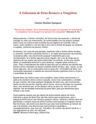 170
A Soberania de Deus Remove a Vanglória
por
Charles Haddon Spurgeon
“Pois ele diz a Moisés: Terei misericórdia de quem me aprouver ter misericórdia
e compadecer-me-ei de quem me aprouver ter compaixão” (Romanos 9.15).
Nessas palavras, o Senhor reivindica, da forma mais clara possível, o direito de
outorgar ou reter sua misericórdia, de conformidade com sua própria vontade.
Assim como um monarca está investido da prerrogativa de conceder vida ou
morte, assim também o Juiz de toda a terra tem o direito de poupar ou condenar
o culpado, conforme Lhe parecer melhor.
Os homens, por causa de seus pecados, perderam todo o direito diante de Deus
e, portanto, merecem a perdição eterna. E, se todos eles buscarem seus direitos
na presença dEle, não encontrarão qualquer fundamento para suas
reivindicações. Se o Senhor age para salvar alguém, Ele o faz de modo que os
objetivos de sua justiça não sejam distorcidos. No entanto, se Ele acha melhor
deixar os condenados sofrerem a justa sentença, ninguém pode chamá-Lo a
juízo. Tolos e imprudentes são todos os discursos que se referem aos direitos dos
homens serem colocados na mesma condição diante de Deus. Igno- rantes, se não
forem algo pior, são as contenções contra a graça dis- criminadora de Deus; tais
contenções expressam a rebeldia da natureza humana orgulhosa contra o trono e
a autoridade de Jeová.
Quando Deus nos mostra nossa ruína completa, nosso infeliz merecimento e a
justiça do veredicto divino contra o pecado, nunca mais contestamos a verdade
de que o Senhor não tinha qualquer obrigação de salvar-nos; não murmuramos
diante do fato de que Ele resolveu salvar outros, como se estivesse nos causando
dano, mas sentimos que, se Ele desejou volver-se para nós, isso foi um ato
espontâ- neo de bondade imerecida da parte dEle, pelo que bendiremos para
sempre o seu nome.
Como poderão aqueles que são objeto da divina eleição adorar de forma
suficiente a graça de Deus? Eles não têm motivo para se gloriarem, pois a
soberania divina exclui com eficácia qualquer motivo. Somente o Senhor deve ser
glorificado; a própria noção do mérito humano será lançada na vergonha eterna.
Nas Escrituras, não existe uma doutrina que seja mais humilhante ao homem do
que a da eleição; uma doutrina que mais promova a gratidão e,
conseqüentemente, seja mais san- tificadora. Os crentes não devem temê-la, e
sim regozijarem-se nela, em adoração.
FONTE: Revista Fé Para Hoje, Editora Fiel.
 