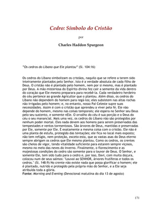 171
Cedro: Símbolo do Cristão
por
Charles Haddon Spurgeon
“Os cedros do Líbano que Ele plantou” (Sl. 104:16)
Os cedros do Líbano simbolizam os cristãos, naquilo que se refere a terem sido
inteiramente plantados pelo Senhor. Isto é a verdade absoluta de cada filho de
Deus. O cristão não é plantado pelo homem, nem por si mesmo, mas é plantado
por Deus. A mão misteriosa do Espírito divino fez cair a semente da vida dentro
do coração que Ele mesmo preparara para recebê-la. Cada verdadeiro herdeiro
do céu pertence ao grande Agricultor que o plantou. Além disso, os cedros do
Líbano não dependem do homem para regá-los; eles subsistem nas altas rochas
não irrigadas pelo homem; e, no entanto, nosso Pai Celeste supre suas
necessidades. Assim é com o cristão que aprendeu a viver pela fé. Ele não
depende do homem, mesmo nas coisas temporais; ele espera no Senhor seu Deus
pelo seu sustento, e somente nEle. O orvalho do céu é sua porção e o Deus do
céu o seu manancial. Mais uma vez, os cedros do Líbano não são protegidos por
nenhum poder mortal. Eles nada devem aos homens para serem preservados das
tempestades e ventos tormentosos. São árvores de Deus, mantidas e preservadas
por Ele, somente por Ele. É exatamente a mesma coisa com o cristão. Ele não é
uma planta de estufa, protegido das tentações; ele fica no local mais exposto;
não tem refúgio, nem proteção, exceto esta, que as vastas asas do Deus eterno
sempre abrigam os cedros que Ele mesmo plantou. Como os cedros, os crentes
são cheios de vigor, tendo vitalidade suficiente para estarem sempre viçosos,
mesmo no meio das neves do inverno. Finalmente, o florescimento e as
majestosas condições do cedro são somente para o louvor de Deus. O Senhor, e
somente Ele, tem sido tudo para o cedro e, por isso, Davi, com muita doçura,
colocou num de seus salmos: "Louvai ao SENHOR, árvores frutíferas e todos os
cedros." (Sl. 148:9) No crente não existe nada que possa glorificar o homem; ele
é plantado, nutrido e protegido pela própria mão do Senhor, e a Ele seja
atribuída toda a glória.
Fonte: Morning and Evening (Devocional matutina do dia 13 de agosto)
 
