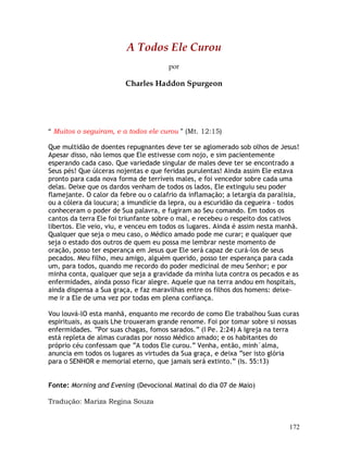 172
A Todos Ele Curou
por
Charles Haddon Spurgeon
“ Muitos o seguiram, e a todos ele curou ” (Mt. 12:15)
Que multidão de doentes repugnantes deve ter se aglomerado sob olhos de Jesus!
Apesar disso, não lemos que Ele estivesse com nojo, e sim pacientemente
esperando cada caso. Que variedade singular de males deve ter se encontrado a
Seus pés! Que úlceras nojentas e que feridas purulentas! Ainda assim Ele estava
pronto para cada nova forma de terríveis males, e foi vencedor sobre cada uma
delas. Deixe que os dardos venham de todos os lados, Ele extinguiu seu poder
flamejante. O calor da febre ou o calafrio da inflamação; a letargia da paralisia,
ou a cólera da loucura; a imundície da lepra, ou a escuridão da cegueira - todos
conheceram o poder de Sua palavra, e fugiram ao Seu comando. Em todos os
cantos da terra Ele foi triunfante sobre o mal, e recebeu o respeito dos cativos
libertos. Ele veio, viu, e venceu em todos os lugares. Ainda é assim nesta manhã.
Qualquer que seja o meu caso, o Médico amado pode me curar; e qualquer que
seja o estado dos outros de quem eu possa me lembrar neste momento de
oração, posso ter esperança em Jesus que Ele será capaz de curá-los de seus
pecados. Meu filho, meu amigo, alguém querido, posso ter esperança para cada
um, para todos, quando me recordo do poder medicinal de meu Senhor; e por
minha conta, qualquer que seja a gravidade da minha luta contra os pecados e as
enfermidades, ainda posso ficar alegre. Aquele que na terra andou em hospitais,
ainda dispensa a Sua graça, e faz maravilhas entre os filhos dos homens: deixe-
me ir a Ele de uma vez por todas em plena confiança.
Vou louvá-lO esta manhã, enquanto me recordo de como Ele trabalhou Suas curas
espirituais, as quais Lhe trouxeram grande renome. Foi por tomar sobre si nossas
enfermidades. “Por suas chagas, fomos sarados.” (I Pe. 2:24) A Igreja na terra
está repleta de almas curadas por nosso Médico amado; e os habitantes do
próprio céu confessam que “A todos Ele curou.” Venha, então, minh´alma,
anuncia em todos os lugares as virtudes da Sua graça, e deixa “ser isto glória
para o SENHOR e memorial eterno, que jamais será extinto.” (Is. 55:13)
Fonte: Morning and Evening (Devocional Matinal do dia 07 de Maio)
Tradução: Mariza Regina Souza
 