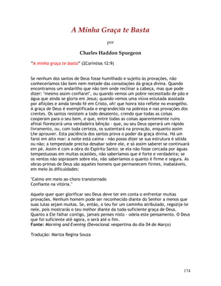 174
A Minha Graça te Basta
por
Charles Haddon Spurgeon
“A minha graça te basta” (2Coríntios 12:9)
Se nenhum dos santos de Deus fosse humilhado e sujeito às provações, não
conheceríamos tão bem nem metade das consolações da graça divina. Quando
encontramos um andarilho que não tem onde reclinar a cabeça, mas que pode
dizer: "mesmo assim confiarei", ou quando vemos um pobre necessitado de pão e
água que ainda se gloria em Jesus; quando vemos uma viúva enlutada assolada
por aflições e ainda tendo fé em Cristo, oh! que honra isto reflete no evangelho.
A graça de Deus é exemplificada e engrandecida na pobreza e nas provações dos
crentes. Os santos resistem a todo desalento, crendo que todas as coisas
cooperam para o seu bem, e que, entre todas as coisas aparentemente ruins
afinal florescerá uma verdadeira bênção - que, ou seu Deus operará um rápido
livramento, ou, com toda certeza, os sustentará na provação, enquanto assim
Lhe aprouver. Esta paciência dos santos prova o poder da graça divina. Há um
farol em alto mar: a noite está calma - não posso dizer se sua estrutura é sólida
ou não; a tempestade precisa desabar sobre ele, e só assim saberei se continuará
em pé. Assim é com a obra do Espírito Santo: se ela não fosse cercada por águas
tempestuosas em muitas ocasiões, não saberíamos que é forte e verdadeira; se
os ventos não soprassem sobre ela, não saberíamos o quanto é firme e segura. As
obras-primas de Deus são aqueles homens que permanecem firmes, inabaláveis,
em meio às dificuldades:
"Calmo em meio ao choro transtornado
Confiante na vitória."
Aquele quer quer glorificar seu Deus deve ter em conta o enfrentar muitas
provações. Nenhum homem pode ser reconhecido diante do Senhor a menos que
suas lutas sejam muitas. Se, então, o teu for um caminho atribulado, regozija-te
nele, pois mostrarás o teu melhor diante da toda-suficiente graça de Deus.
Quanto a Ele falhar contigo, jamais penses nisto - odeia este pensamento. O Deus
que foi suficiente até agora, o será até o fim.
Fonte: Morning and Evening (Devocional vespertina do dia 04 de Março)
Tradução: Mariza Regina Souza
 