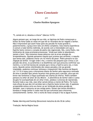 176
Choro Constante
por
Charles Haddon Spurgeon
“E, caindo em si, desatou a chorar” (Marcos 14:72)
Alguns pensam que, ao longo de sua vida, as lágrimas de Pedro começavam a
brotar da fonte todas as vezes em que ele se recordava de ter negado o Senhor.
Não é improvável que assim fosse (pois seu pecado foi muito grande e,
posteriormente, a graça teve nele um efeito completo). Esta mesma experiência
é comum a toda família redimida, de acordo com a intensidade com que o
Espírito Santo remove o coração de pedra não regenerado. Nós, como Pedro, nos
lembramos de nossa promessa presunçosa: "Ainda que todos te abandonem,
jamais o farei." Nós comemos nossas palavras com as ervas amargas do
arrependimento. Quando pensamos naquilo que juramos que seríamos, e naquilo
que temos sido, podemos chorar um rio inteiro de pesar. Pedro pensava na sua
negação do Senhor. O lugar onde o fez, o motivo tão pequeno que o levou a um
pecado tão atroz, os juramentos e as blasfêmias com que procurou confirmar sua
mentira, e a terrível dureza de coração que o levou a fazê-lo outra vez, e mais
outra. Quando somos relembrados dos nossos pecados e de sua grande
iniqüidade, podemos continuar teimosos e impassíveis? Não faremos de Boquim
(Jz. 2:1-5) a nossa casa e choraremos diante do Senhor pela segurança renovada
de amor e perdão? Que jamais façamos vista grossa para o pecado, para que em
breve não tenhamos a língua queimada nas chamas do inferno. Pedro também
pensava no olhar de amor de seu Mestre . A advertência do Senhor sobre o canto
do galo foi acompanhada de um olhar triste, piedoso e amoroso de repreensão.
Durante toda a sua vida, esse olhar jamais deixou a mente de Pedro. Foi muito
mais eficaz do que dez mil sermões sem o Espírito Santo teriam sido. O apóstolo
arrependido estava certo ao chorar ao ser lembrado do pleno perdão do
Salvador, que o restaurou ao seu antigo posto. Pensar que temos ofendido o
bondoso e meigo Senhor é razão mais do que suficiente para chorarmos
constantemente. Senhor, fere a rocha do nosso coração e faz as águas fluírem.
Fonte: Morning and Evening (Devocional matutina do dia 30 de Julho)
Tradução: Mariza Regina Souza
 