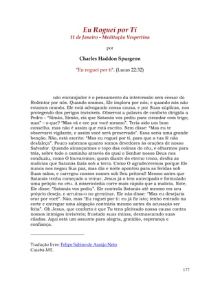 177
Eu Roguei por Ti
11 de Janeiro - Meditação Vespertina
por
Charles Haddon Spurgeon
"Eu roguei por ti". (Lucas 22:32)
uão encorajador é o pensamento da intercessão sem cessar do
Redentor por nós. Quando oramos, Ele implora por nós; e quando nós não
estamos orando, Ele está advogando nossa causa, e por Suas súplicas, nos
protegendo dos perigos invisíveis. Observai a palavra de conforto dirigida a
Pedro – “Simão, Simão, eis que Satanás vos pediu para cirandar com trigo;
mas” – o que? “Mas vá e ore por você mesmo”. Teria sido um bom
conselho, mas não é assim que está escrito. Nem disse: “Mas eu te
observarei vigilante, e assim você será preservado”. Essa seria uma grande
benção. Não, está escrito: “Mas eu roguei por ti, para que a tua fé não
desfaleça”. Pouco sabemos quanto somos devedores às orações de nosso
Salvador. Quando alcançarmos o topo das colinas do céu, e olharmos para
trás, sobre todo o caminho através do qual o Senhor nosso Deus nos
conduziu, como O louvaremos; quem diante do eterno trono, desfez as
malícias que Satanás fazia sob a terra. Como O agradeceremos porque Ele
nunca nos negou Sua paz, mas dia e noite apontou para as feridas sob
Suas mãos, e carregou nossos nomes sob Seu peitoral! Mesmo antes que
Satanás tenha começado a tentar, Jesus já o tem antecipado e formulado
uma petição no céu. A misericórdia corre mais rápido que a malícia. Note,
Ele disse: “Satanás vos pediu”. Ele controla Satanás até mesmo em seu
próprio desejo, e arruina-o no germinar. Ele não disse: “Mas eu desejaria
orar por você”. Não, mas “Eu roguei por ti: eu já fiz isto; tenho entrado na
corte e entregue uma alegação contrária mesmo antes da acusação ser
feita”. Oh Jesus, que conforto é que Tu tens pleiteado nossa causa contra
nossos inimigos invisíveis; frustado suas minas, desmascarado suas
ciladas. Aqui está um assunto para alegria, gratidão, esperança e
confiança.
Tradução livre: Felipe Sabino de Araújo Neto
Cuiabá-MT.
 