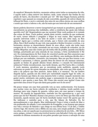 18
do sepulcro! Momento decisivo, momento solene entre todos os momentos da vida,
é aquele onde a alma entrevê seu destino; onde, como através das fendas de sua
prisão de barro, ela descobre o mundo por vir! Oh! Que língua humana poderia
exprimir o que passará no coração do não convertido, quando ele estiver diante do
tribunal de Deus, e ouvir o estrondo dos raios de sua cólera eterna em suas orelhas
e sentir que entre o inferno e ele, não há mais que um intervalo de um momento!
Quem poderia descrever o terror inexprimível que tomará os pecadores, quando se
encontrarem na presença das realidades, sobre a existência das quais não tinham
querido crer? Ah! Desprezadores que me escutem! Hoje vocês podem rir à vontade
das coisas de Deus. Vocês podem, saindo deste recinto, zombar do que acabaram
de ouvir, tornar ridículo o pregador e folgar às suas custas. Mas esperem até
quando estiverem sobre o seu leito de morte e vocês não rirão mais, eu lhes
garanto! Agora que a cortina está cerrada, que o futuro está escondido de seus
olhos, lhes é fácil zombar do que virá; mas quando o Senhor levantar a cortina, e os
horizontes eternos se desenrolarem diante de seus olhos, vocês não terão mais
coragem de rir. O rei Acabe, assentado em seu trono, rodeado de cortesãos, riu do
profeta Miquéias; mas não consta que ele tenha rido do profeta, quando uma flecha
inimiga, penetrando por uma emenda de sua couraça, o feriu mortalmente (I Re
22). Os contemporâneos de Noé riram do venerável ancião que lhes anunciava que
o Eterno haveria de destruir o mundo por um dilúvio: sem nenhuma dúvida eles o
tinham por um sonhador, visionário, um insensato. Mas em que lhes tornou o seu
desdém e sarcasmos, ó céticos, quando Deus fez descer do céu imensas cataratas,
quando as fontes do grande abismo foram abertas e o mundo foi inteiramente
submerso? Então reconheceram, mas tarde demais, que Noé havia dito a verdade.
E vocês mesmos, pecadores que se encontram neste auditório, quando vocês
estiverem no ponto de serem lançados na eternidade, não creio que rirão ainda de
mim e da palavra que lhes anuncio. Antes dirão a si mesmos: “Eu me lembro
daquela época, quando um dia entrei por curiosidade naquele lugar de culto; eu
ouvi um homem que falava de uma maneira forte e solene; naquele momento não
gostei muito; entretanto não poderia negar o pensamento de que ele me dizia a
verdade e que queria o meu bem. Oh! Como não escutei seus apelos! Como não
aproveitei seus avisos! O que não daria para poder ouvi-lo de novo!”
Há pouco tempo um caso bem parecido veio ao meu conhecimento. Um homem
que muitas vezes me havia coberto de zombarias e injúrias, tendo partido num
domingo para uma viagem de passeio, voltou para sua casa apenas a tempo de
morrer. Na manhã da segunda-feira, sentindo seu fim aproximar-se, o que você
pensa que ele fez? Mandou chamar com pressa o servo de Deus que lhes fala neste
momento, aquele mesmo que ele havia insultado tantas vezes! Ele queria que ele
lhe indicasse o caminho para o céu, que lhe falasse do Salvador. Eu fui
apressadamente e com alegria. Mas infelizmente! Como é triste a tarefa de falar a
um profanador do sábado, a um contendor do Evangelho, a um homem que passou
sua vida a serviço de Satanás e que chega na sua última hora ! E de fato, o infeliz
morreu logo. Ele morreu sem a Bíblia em sua casa, sem oração pedindo a Deus por
sua alma, a não ser aquela que eu pronunciava na cabeceira de seu leito... Oh! Meus
caros amigos, creiam: é uma coisa terrível morrer sem Salvador! Certa vez, após ter
assistido os últimos momentos de um pobre pecador que tocava a salvação de uma
 