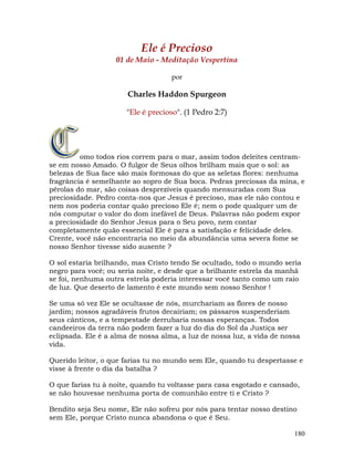 180
Ele é Precioso
01 de Maio - Meditação Vespertina
por
Charles Haddon Spurgeon
"Ele é precioso". (1 Pedro 2:7)
omo todos rios correm para o mar, assim todos deleites centram-
se em nosso Amado. O fulgor de Seus olhos brilham mais que o sol: as
belezas de Sua face são mais formosas do que as seletas flores: nenhuma
fragrância é semelhante ao sopro de Sua boca. Pedras preciosas da mina, e
pérolas do mar, são coisas desprezíveis quando mensuradas com Sua
preciosidade. Pedro conta-nos que Jesus é precioso, mas ele não contou e
nem nos poderia contar quão precioso Ele é; nem o pode qualquer um de
nós computar o valor do dom inefável de Deus. Palavras não podem expor
a preciosidade do Senhor Jesus para o Seu povo, nem contar
completamente quão essencial Ele é para a satisfação e felicidade deles.
Crente, você não encontraria no meio da abundância uma severa fome se
nosso Senhor tivesse sido ausente ?
O sol estaria brilhando, mas Cristo tendo Se ocultado, todo o mundo seria
negro para você; ou seria noite, e desde que a brilhante estrela da manhã
se foi, nenhuma outra estrela poderia interessar você tanto como um raio
de luz. Que deserto de lamento é este mundo sem nosso Senhor !
Se uma só vez Ele se ocultasse de nós, murchariam as flores de nosso
jardim; nossos agradáveis frutos decairiam; os pássaros suspenderiam
seus cânticos, e a tempestade derrubaria nossas esperanças. Todos
candeeiros da terra não podem fazer a luz do dia do Sol da Justiça ser
eclipsada. Ele é a alma de nossa alma, a luz de nossa luz, a vida de nossa
vida.
Querido leitor, o que farias tu no mundo sem Ele, quando tu despertasse e
visse à frente o dia da batalha ?
O que farias tu à noite, quando tu voltasse para casa esgotado e cansado,
se não houvesse nenhuma porta de comunhão entre ti e Cristo ?
Bendito seja Seu nome, Ele não sofreu por nós para tentar nosso destino
sem Ele, porque Cristo nunca abandona o que é Seu.
 