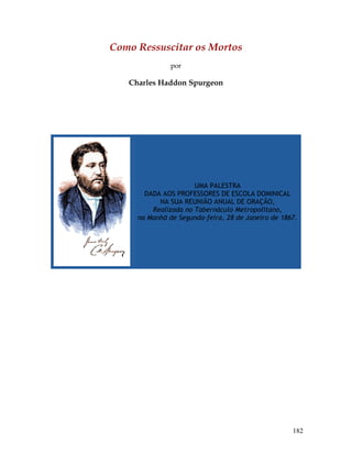 182
Como Ressuscitar os Mortos
por
Charles Haddon Spurgeon
UMA PALESTRA
DADA AOS PROFESSORES DE ESCOLA DOMINICAL
NA SUA REUNIÃO ANUAL DE ORAÇÃO,
Realizada no Tabernáculo Metropolitano,
na Manhã de Segunda-feira, 28 de Janeiro de 1867.
 
