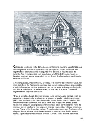 183
Colegas de serviço na vinha do Senhor, permitam-me chamar a sua atenção para
um milagre dos mais instrutivos realizado pelo profeta Eliseu, conforme vem
registrado no capítulo quatro do segundo livro de Reis. A hospitalidade da
sunanita fora recompensada com a dádiva de um filho. Entretanto, todas as
bênçãos terrenais são de possessão incerta; depois de alguns dias o menino caiu
enfermo e morreu.
A mãe angustiada, mas confiante, apressou-se a recorrer ao homem de Deus. Por
meio dele Deus lhe fizera uma promessa que atendeu aos anelos do seu coração,
e assim ela resolveu pleitear sua causa com ele para que a depusesse diante do
seu Mestre e obtivesse para ela uma resposta de paz. A ação de Eliseu está
registrada nos seguintes versículos:
“Disse o profeta a Geazi: Cinge os lombos, toma o meu bordão contigo e vai. Se
encontrares alguém, não o saúdes, e, se alguém te saudar, não lhe respondas;
põe o meu bordão sobre o rosto do menino. Porém disse a mãe do menino: Tão
certo como vive o SENHOR e vive a tua alma, não te deixarei. Então, ele se
levantou e a seguiu. Geazi passou adiante deles e pôs o bordão sobre o rosto do
menino; porém não houve nele voz nem sinal de vida; então, voltou a encontrar-
se com Eliseu, e lhe deu aviso, e disse: O menino não despertou. Tendo o profeta
chegado à casa, eis que o menino estava morto sobre a cama. Então, entrou,
fechou a porta sobre eles ambos e orou ao SENHOR. Subiu à cama, deitou-se
 