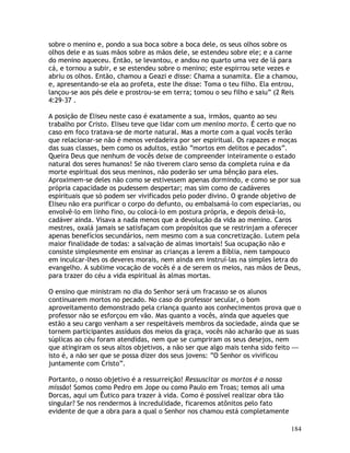 184
sobre o menino e, pondo a sua boca sobre a boca dele, os seus olhos sobre os
olhos dele e as suas mãos sobre as mãos dele, se estendeu sobre ele; e a carne
do menino aqueceu. Então, se levantou, e andou no quarto uma vez de lá para
cá, e tornou a subir, e se estendeu sobre o menino; este espirrou sete vezes e
abriu os olhos. Então, chamou a Geazi e disse: Chama a sunamita. Ele a chamou,
e, apresentando-se ela ao profeta, este lhe disse: Toma o teu filho. Ela entrou,
lançou-se aos pés dele e prostrou-se em terra; tomou o seu filho e saiu” (2 Reis
4:29-37 .
A posição de Eliseu neste caso é exatamente a sua, irmãos, quanto ao seu
trabalho por Cristo. Eliseu teve que lidar com um menino morto. É certo que no
caso em foco tratava-se de morte natural. Mas a morte com a qual vocês terão
que relacionar-se não é menos verdadeira por ser espiritual. Os rapazes e moças
das suas classes, bem como os adultos, estão “mortos em delitos e pecados”.
Queira Deus que nenhum de vocês deixe de compreender inteiramente o estado
natural dos seres humanos! Se não tiverem claro senso da completa ruína e da
morte espiritual dos seus meninos, não poderão ser uma bênção para eles.
Aproximem-se deles não como se estivessem apenas dormindo, e como se por sua
própria capacidade os pudessem despertar; mas sim como de cadáveres
espirituais que só podem ser vivificados pelo poder divino. O grande objetivo de
Eliseu não era purificar o corpo do defunto, ou embalsamá-lo com especiarias, ou
envolvê-lo em linho fino, ou colocá-lo em postura própria, e depois deixá-lo,
cadáver ainda. Visava a nada menos que a devolução da vida ao menino. Caros
mestres, oxalá jamais se satisfaçam com propósitos que se restrinjam a oferecer
apenas benefícios secundários, nem mesmo com a sua concretização. Lutem pela
maior finalidade de todas: a salvação de almas imortais! Sua ocupação não e
consiste simplesmente em ensinar as crianças a lerem a Bíblia, nem tampouco
em inculcar-lhes os deveres morais, nem ainda em instruí-las na simples letra do
evangelho. A sublime vocação de vocês é a de serem os meios, nas mãos de Deus,
para trazer do céu a vida espiritual às almas mortas.
O ensino que ministram no dia do Senhor será um fracasso se os alunos
continuarem mortos no pecado. No caso do professor secular, o bom
aproveitamento demonstrado pela criança quanto aos conhecimentos prova que o
professor não se esforçou em vão. Mas quanto a vocês, ainda que aqueles que
estão a seu cargo venham a ser respeitáveis membros da sociedade, ainda que se
tornem participantes assíduos dos meios da graça, vocês não acharão que as suas
súplicas ao céu foram atendidas, nem que se cumpriram os seus desejos, nem
que atingiram os seus altos objetivos, a não ser que algo mais tenha sido feito —
isto é, a não ser que se possa dizer dos seus jovens: “O Senhor os vivificou
juntamente com Cristo”.
Portanto, o nosso objetivo é a ressurreição! Ressuscitar os mortos é a nossa
missão! Somos como Pedro em Jope ou como Paulo em Troas; temos ali uma
Dorcas, aqui um Êutico para trazer à vida. Como é possível realizar obra tão
singular? Se nos rendermos à incredulidade, ficaremos atônitos pelo fato
evidente de que a obra para a qual o Senhor nos chamou está completamente
 