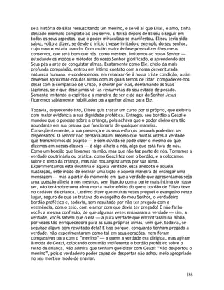186
se a história de Elias ressuscitando um menino, e se vê aí que Elias, o amo, tinha
deixado exemplo completo ao seu servo. E foi só depois de Eliseu o seguir em
todos os seus aspectos, que o poder miraculoso se manifestou. Eliseu teria sido
sábio, volto a dizer, se desde o início tivesse imitado o exemplo do seu senhor,
cujo manto estava usando. Com muito maior ênfase posso dizer-lhes meus
conservos, que será bom que nós, como mestres, imitemos ao nosso Senhor —
estudando os modos e métodos do nosso Senhor glorificado, e aprendendo aos
Seus pés a arte de conquistar almas. Exatamente como Ele, cheio da mais
profunda compaixão, entrou em íntimo contato com a nossa desventurada
natureza humana, e condescendeu em rebaixar-Se à nossa triste condição, assim
devemos aproximar-nos das almas com as quais temos de lidar, compadecer-nos
delas com a compaixão de Cristo, e chorar por elas, derramando as Suas
lágrimas, se é que desejamos vê-las ressurretas do seu estado de pecado.
Somente imitando o espírito e a maneira de ser e de agir do Senhor Jesus
ficaremos sabiamente habilitados para ganhar almas para Ele.
Todavia, esquecendo isto, Eliseu quis traçar um curso por si próprio, que exibiria
com maior evidencia a sua dignidade profética. Entregou seu bordão a Geazi e
mandou que o pusesse sobre a criança, pois achava que o poder divino era tão
abundante em sua pessoa que funcionaria de qualquer maneira.
Conseqüentemente, a sua presença e os seus esforços pessoais poderiam ser
dispensados. O Senhor não pensava assim. Receio que muitas vezes a verdade
que transmitimos do púlpito — e sem dúvida se pode dizer o mesmo do que
dizemos em nossas classes — é algo alheio a nós, algo que está fora de nós.
Como um bordão que levamos na mão, mas que não faz parte de nós. Tomamos a
verdade doutrinária ou prática, como Geazi fez com o bordão, e a colocamos
sobre o rosto da criança, mas não nos angustiamos por sua alma.
Experimentamos esta doutrina e aquela verdade, esta anedota e aquela
ilustração, este modo de ensinar uma lição e aquela maneira de entregar uma
mensagem — mas a partir do momento em que a verdade que apresentamos seja
uma questão alheia a nós mesmos, sem ligação com a parte mais íntima do nosso
ser, não terá sobre uma alma morta maior efeito do que o bordão de Eliseu teve
no cadáver da criança. Lastimo dizer que muitas vezes preguei o evangelho neste
lugar, seguro de que se tratava do evangelho do meu Senhor, o verdadeiro
bordão profético e, todavia, sem resultado por não ter pregado com a
veemência, com o zelo, com o amor com que devia ter pregado! E não farão
vocês a mesma confissão, de que algumas vezes ensinaram a verdade — sim, a
verdade, vocês sabem que o era — a pura verdade que encontraram na Bíblia,
por vezes tão enriquecedora para as suas próprias almas, sem que, todavia, se
seguisse algum bom resultado dela? E isso porque, conquanto tenham pregado a
verdade, não experimentaram como tal em seus corações, nem foram
compassivos para com o “menino” — a quem a verdade era dirigida, mas agiram
à moda de Geazi, colocando com mão indiferente o bordão profético sobre o
rosto da criança. Não admira que tenham que dizer com Geazi: “Não despertou o
menino”, pois o verdadeiro poder capaz de despertar não achou meio apropriado
no seu mortiço modo de ensinar.
 