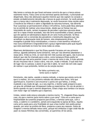 187
Não temos a certeza de que Geazi estivesse convicto de que a criança estava
realmente morta. Falou como se ela estivesse apenas dormindo, e precisando ser
despertada. Deus não abençoará aqueles mestres que não captam no coração o
estado verdadeiramente decaído das crianças às quais ensinam. Se vocês pensam
que a criança não é realmente depravada, se vocês favorecem tolas noções sobre
a inocência da infância e sobre a dignidade da natureza humana, não deverão
ficar surpresos se permanecerem áridos e infrutíferos. Como pode Deus abençoá-
los no sentido de realizar uma ressurreição, desde que se fizesse isso por
intermédio de vocês, seriam incapazes de perceber a gloriosa natureza desse
ato? Se o rapaz tivesse acordado, isso não teria surpreendido a Geazi; pensaria
que ele apenas se sobressaltara depois de um sono muito profundo. Se Deus
abençoasse com a conversão dos pecadores o testemunho daqueles que não
acreditam na depravação total do homem, eles simplesmente diriam: “O
evangelho é grande força moralizadora, e exerce a mais benéfica influência”,
mas nunca bendiriam e engrandeceriam a graça regeneradora pela qual Aquele
que está assentado no trono faz novas todas as coisas.
Observem detidamente o que fez Eliseu quando fracassou em seu primeiro
esforço. Quando falhamos numa tentativa, nem por isso devemos abandonar a
nossa obra. Irmão ou irmã, se você não tem tido sucesso até agora, não é preciso
deduzir que não foi chamado para a obra, como tampouco Eliseu podia ter
concluído que não seria possível trazer o menino de volta à vida. A lição advinda
do seu insucesso não é: cesse a obra, mas sim, mude o método. O que está fora
de lugar não é a pessoa; o plano é que não é sábio. Se você não tem sido capaz
de realizar o que pretendia, lembre-se da canção escolar:
“Se falha a primeira vez,
tente outra e repita”.
Entretanto, não repita, usando o mesmo método, a menos que esteja certo de
que é o melhor. Se o seu primeiro método não obteve bom êxito, terá que
aperfeiçoá-lo. Examine-o até encontrar o ponto em que falhou, e então,
mudando o seu modo de agir, ou o seu espírito, o Senhor pode prepará-lo para
um grau de utilidade que ultrapassará todas as expectativas. Em vez de perder o
ânimo quando viu que o menino despertava, Eliseu cingiu seus lombos e se lançou
com maior vigor ao trabalho que o esperava.
Irmãos, notem onde estava colocado o menino morto: “E, chegando Eliseu àquela
casa, eis que o menino jazia morto sobre a sua cama”. Esta era a cama que a
hospitalidade da sunamita preparara para Eliseu, a famosa cama que, com a
mesa, a cadeira e o candeeiro, jamais será esquecida na igreja de Deus. Aquela
cama seria usada para uma finalidade em que a boa mulher nem podia pensar
quando, por amor ao profeta de Deus, preparou-a para seu repouso. Gosto de
imaginar o menino deitado nessa cama, porque ela simboliza o lugar onde hão de
jazer os nossos filhinhos não convertidos, se queremos vê-los salvos.
 