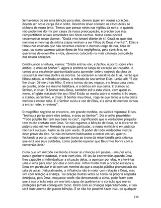 188
Se havemos de ser uma bênção para eles, devem jazer em nossos corações,
devem ser nossa carga dia e noite. Devemos levar conosco os casos deles ao
silêncio do nosso leito. Temos que pensar neles nas vigílias da noite, e quando
não pudermos dormir por causa da nossa preocupação, é preciso que eles
compartilhem nossas ansiedades nas horas tardias. Nossa cama deverá
testemunhar nosso clamor: “Oxalá viva Ismael diante de ti! Oxalá os queridos
meninos e meninas da minha classe venham a ser filhos do Deus vivente!”. Elias e
Eliseu nos ensinam que não devemos colocar o menino longe de nós, fora de
casa, ou numa caverna subterrânea de fria negligência, pelo contrário, se
queremos devolver-lhe a vida, devemos colocá-lo na mais calorosa compaixão
dos nossos corações.
Continuando a leitura, vemos: “Então entrou ele, e fechou a porta sobre eles
ambos, e orou ao Senhor”. Agora o profeta se lança de coração ao trabalho, e
temos uma excelente oportunidade para aprender dele o segredo da obra de
ressuscitar meninos dentre os mortos. Se voltarem à narrativa de Elias, verão que
Eliseu adotou o método ortodoxo, o método do seu senhor Elias. Lerão ali: “E ele
lhe disse: Dá-me o teu filho. E ele o tomou do seu regaço, e o levou para cima,
ao quarto, onde ele mesmo habitava, e o deitou em sua cama. E clamou ao
Senhor, e disse: Ó Senhor meu Deus, também até a esta viúva, com quem eu
moro, afligiste matando-lhe seu filho? Então se mediu sobre o menino três vezes,
e clamou ao Senhor, e disse: Ó Senhor meu Deus, rogo-te que torne a alma deste
menino a entrar nele. E o Senhor ouviu a voz de Elias, e a alma do menino tornou
a entrar nele, e reviveu”.
O magnífico segredo se encontra, em grande medida, na súplica vigorosa: Eliseu
“fechou a porta sobre eles ambos, e orou ao Senhor”. Diz o velho provérbio:
“Todo púlpito fiel tem sua base no céu”, significando que o verdadeiro pregador
tem muito contato com Deus. Se não rogamos a bênção de Deus, se o alicerce do
púlpito não estiver firmado na oração particular, o nosso ministério em público
não terá sucesso. Assim se dá com vocês. O poder de todo verdadeiro mestre
deve provir do alto. Se não estiverem habituados a entrar em seu quarto,
fechando a porta; se não rogarem junto ao trono da misericórdia pela criança
que está aos seus cuidados, como poderão esperar que Deus lhes honre com a
conversão dela?
Creio que um método excelente é levar as crianças em pessoa, uma por uma,
para o gabinete pastoral, e orar com elas. Vê-las-ão convertidas quando Deus
lhes capacite a individualizar a situação delas, a agonizar por elas, e a levá-las
uma e uma para orar por elas e com elas. Influi muito mais a oração elevada a
Deus em particular e só com um menino do que a oração pública pronunciada na
sala de aulas. Naturalmente, a influência não é maior com relação a Deus, mas
sim com relação à criança. Tal oração muitas vezes se torna na própria resposta
desejada, pois Deus, enquanto vocês vão derramando a alma, pode fazer com
que a sua oração seja um martelo capaz de quebrantar o coração que meras
preleções jamais conseguem tocar. Orem com as crianças separadamente, e isso
será instrumento de grande bênção. E se não for possível fazer isso, de qualquer
 