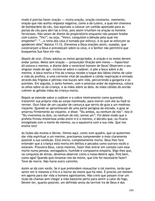 189
modo é preciso haver oração — muita oração, oração constante, veemente,
oração que não aceita resposta negativa, como a de Lutero, a qual ele chamava
de bombardeio do céu. Isso equivale a colocar um canhão apontado para as
portas do céu para abri-las a tiros, pois assim triunfam na oração os homens
fervorosos. Não saiam de diante do propiciatório enquanto não possam bradar
com Lutero: “Vici”, ou seja, “Venci, conquistei a bênção pela qual me
empenhei”. “...o reino dos céus é tomado por esforço, e os que se esforçam se
apoderam dele” Mateus 11:12. Elevemos a Deus orações assim, ousadas, que
constranjam a Deus e prevaleçam sobre os céus, e o Senhor não permitirá que
busquemos Sua face em vão.
Depois de orar, Eliseu adotou os meios apropriados. A oração e os meios devem
andar juntos. Meios sem oração — presunção! Oração sem meios — hipocrisia!
Ali estava o menino, e diante dele o venerável homem de Deus! Observem o seu
singular modo de agir. Inclina-se sobre o cadáver, e põe a boca sobre a do
menino. A boca morta e fria da criança recebe o toque dos lábios cheios de calor
e vida do profeta, e uma corrente vital de saudável e cálida respiração é enviada
através das frígidas e pétreas vias bucais sem vida, percorrendo a garganta e os
pulmões. Em seguida, o santo homem, com o amoroso ardor da esperança, coloca
os olhos sobre os da criança, e as mãos sobre as dela. As mãos cálidas do ancião
cobrem as gélidas mãos da criança morta.
Depois se estende sobre o cadáver e o cobre inteiramente como querendo
transmitir sua própria vida ao corpo inanimado, para morrer com ele ou fazê-lo
reviver. Ouvi falar de um caçador de camurça que serviu de guia a um medroso
viajante. Quando se aproximavam de uma parte perigosa da estrada, o guia se
amarrou firmemente ao viajante, e disse: “Ou ambos, ou nenhum de nós”. Isto é:
“Ou viveremos os dois, ou nenhum de nós; somos um”. Foi deste modo que o
profeta firmou misteriosa união entre si e o menino, e decidiu que, ou ficaria
enregelado com a morte do menino, ou o aqueceria com a sua vida. Que nos
ensina isto?
As lições são muitas e óbvias. Vemos aqui, como num quadro, que se quisermos
dar vida espiritual a um menino, precisamos compreender o mais claramente
possível a sua condição. Está morto, completamente morto. Deus lhes fará
entender que a criança está morta em delitos e pecados como outrora vocês o
estavam. Prouvera Deus, caros mestres, fazer-lhes entrar em contato com essa
morte numa penosa, esmagadora, humilde e compassiva empatia. Digo-lhes que,
na conquista de almas, devemos observar como o nosso Mestre agia. Pois bem,
como agia? Quando quis levantar-nos da morte, que Lhe foi necessário fazer?
Teve de morre. Não havia outro caminho.
Assim se dá com vocês. Se é que pretendem ressuscitar o tal menino, terão que
sentir em si mesmos o frio e o horror da morte que há nele. É preciso um homem
em agonia para dar vida a homens agonizantes. Não creio que possam tirar um
tição da chamas sem chegar a mão bastante perto para sentir o calor do fogo.
Devem ter, quanto possível, um definido senso da terrível ira de Deus e dos
 