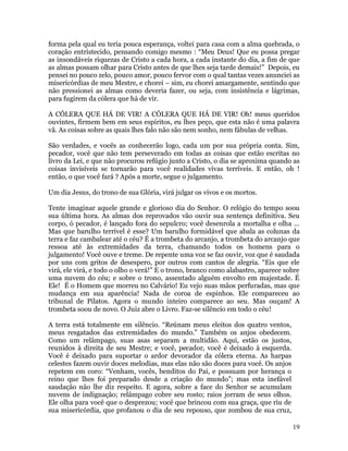19
forma pela qual eu teria pouca esperança, voltei para casa com a alma quebrada, o
coração entristecido, pensando comigo mesmo : “Meu Deus! Que eu possa pregar
as insondáveis riquezas de Cristo a cada hora, a cada instante do dia, a fim de que
as almas possam olhar para Cristo antes de que lhes seja tarde demais!” Depois, eu
pensei no pouco zelo, pouco amor, pouco fervor com o qual tantas vezes anunciei as
misericórdias de meu Mestre, e chorei – sim, eu chorei amargamente, sentindo que
não pressionei as almas como deveria fazer, ou seja, com insistência e lágrimas,
para fugirem da cólera que há de vir.
A CÓLERA QUE HÁ DE VIR! A CÓLERA QUE HÁ DE VIR! Oh! meus queridos
ouvintes, firmem bem em seus espíritos, eu lhes peço, que esta não é uma palavra
vã. As coisas sobre as quais lhes falo não são nem sonho, nem fábulas de velhas.
São verdades, e vocês as conhecerão logo, cada um por sua própria conta. Sim,
pecador, você que não tem perseverado em todas as coisas que estão escritas no
livro da Lei, e que não procurou refúgio junto a Cristo, o dia se aproxima quando as
coisas invisíveis se tornarão para você realidades vivas terríveis. E então, oh !
então, o que você fará ? Após a morte, segue o julgamento.
Um dia Jesus, do trono de sua Glória, virá julgar os vivos e os mortos.
Tente imaginar aquele grande e glorioso dia do Senhor. O relógio do tempo soou
sua última hora. As almas dos reprovados vão ouvir sua sentença definitiva. Seu
corpo, ó pecador, é lançado fora do sepulcro; você desenrola a mortalha e olha ...
Mas que barulho terrível é esse? Um barulho formidável que abala as colunas da
terra e faz cambalear até o céu? É a trombeta do arcanjo, a trombeta do arcanjo que
ressoa até às extremidades da terra, chamando todos os homens para o
julgamento! Você ouve e treme. De repente uma voz se faz ouvir, voz que é saudada
por uns com gritos de desespero, por outros com cantos de alegria. “Eis que ele
virá, ele virá, e todo o olho o verá!” E o trono, branco como alabastro, aparece sobre
uma nuvem do céu; e sobre o trono, assentado alguém envolto em majestade. É
Ele! É o Homem que morreu no Calvário! Eu vejo suas mãos perfuradas, mas que
mudança em sua aparência! Nada de coroa de espinhos. Ele compareceu ao
tribunal de Pilatos. Agora o mundo inteiro comparece ao seu. Mas ouçam! A
trombeta soou de novo. O Juiz abre o Livro. Faz-se silêncio em todo o céu!
A terra está totalmente em silêncio. “Reúnam meus eleitos dos quatro ventos,
meus resgatados das extremidades do mundo.” Também os anjos obedecem.
Como um relâmpago, suas asas separam a multidão. Aqui, estão os justos,
reunidos à direita de seu Mestre; e você, pecador, você é deixado à esquerda.
Você é deixado para suportar o ardor devorador da cólera eterna. As harpas
celestes fazem ouvir doces melodias, mas elas não são doces para você. Os anjos
repetem em coro: “Venham, vocês, benditos do Pai, e possuam por herança o
reino que lhes foi preparado desde a criação do mundo”; mas esta inefável
saudação não lhe diz respeito. E agora, sobre a face do Senhor se acumulam
nuvens de indignação; relâmpago cobre seu rosto; raios jorram de seus olhos.
Ele olha para você que o desprezou; você que brincou com sua graça, que riu de
sua misericórdia, que profanou o dia de seu repouso, que zombou de sua cruz,
 