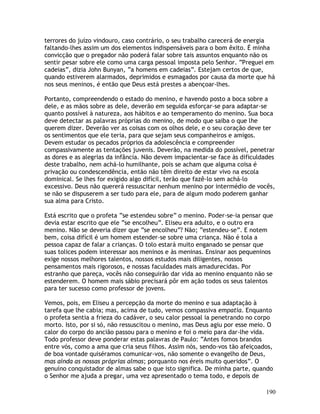190
terrores do juízo vindouro, caso contrário, o seu trabalho carecerá de energia
faltando-lhes assim um dos elementos indispensáveis para o bom êxito. É minha
convicção que o pregador não poderá falar sobre tais assuntos enquanto não os
sentir pesar sobre ele como uma carga pessoal imposta pelo Senhor. “Preguei em
cadeias”, dizia John Bunyan, “a homens em cadeias”. Estejam certos de que,
quando estiverem alarmados, deprimidos e esmagados por causa da morte que há
nos seus meninos, é então que Deus está prestes a abençoar-lhes.
Portanto, compreendendo o estado do menino, e havendo posto a boca sobre a
dele, e as mãos sobre as dele, deverão em seguida esforçar-se para adaptar-se
quanto possível à natureza, aos hábitos e ao temperamento do menino. Sua boca
deve detectar as palavras próprias do menino, de modo que saiba o que lhe
querem dizer. Deverão ver as coisas com os olhos dele, e o seu coração deve ter
os sentimentos que ele teria, para que sejam seus companheiros e amigos.
Devem estudar os pecados próprios da adolescência e compreender
compassivamente as tentações juvenis. Deverão, na medida do possível, penetrar
as dores e as alegrias da infância. Não devem impacientar-se face às dificuldades
deste trabalho, nem achá-lo humilhante, pois se acham que alguma coisa é
privação ou condescendência, então não têm direito de estar vivo na escola
dominical. Se lhes for exigido algo difícil, terão que fazê-lo sem achá-lo
excessivo. Deus não quererá ressuscitar nenhum menino por intermédio de vocês,
se não se dispuserem a ser tudo para ele, para de algum modo poderem ganhar
sua alma para Cristo.
Está escrito que o profeta “se estendeu sobre” o menino. Poder-se-ia pensar que
devia estar escrito que ele “se encolheu”. Eliseu era adulto, e o outro era
menino. Não se deveria dizer que “se encolheu”? Não; “estendeu-se”. E notem
bem, coisa difícil é um homem estender-se sobre uma criança. Não é tola a
pessoa capaz de falar a crianças. O tolo estará muito enganado se pensar que
suas tolices podem interessar aos meninos e às meninas. Ensinar aos pequeninos
exige nossos melhores talentos, nossos estudos mais diligentes, nossos
pensamentos mais rigorosos, e nossas faculdades mais amadurecidas. Por
estranho que pareça, vocês não conseguirão dar vida ao menino enquanto não se
estenderem. O homem mais sábio precisará pôr em ação todos os seus talentos
para ter sucesso como professor de jovens.
Vemos, pois, em Eliseu a percepção da morte do menino e sua adaptação à
tarefa que lhe cabia; mas, acima de tudo, vemos compassiva empatia. Enquanto
o profeta sentia a frieza do cadáver, o seu calor pessoal ia penetrando no corpo
morto. Isto, por si só, não ressuscitou o menino, mas Deus agiu por esse meio. O
calor do corpo do ancião passou para o menino e foi o meio para dar-lhe vida.
Todo professor deve ponderar estas palavras de Paulo: “Antes fomos brandos
entre vós, como a ama que cria seus filhos. Assim nós, sendo-vos tão afeiçoados,
de boa vontade quiséramos comunicar-vos, não somente o evangelho de Deus,
mas ainda as nossas próprias almas; porquanto nos éreis muito queridos”. O
genuíno conquistador de almas sabe o que isto significa. De minha parte, quando
o Senhor me ajuda a pregar, uma vez apresentado o tema todo, e depois de
 