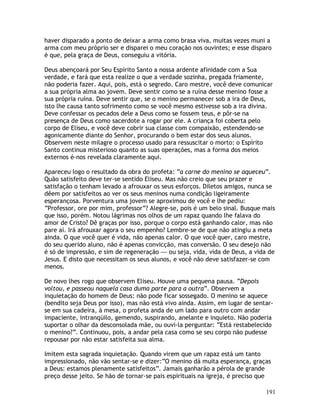 191
haver disparado a ponto de deixar a arma como brasa viva, muitas vezes muni a
arma com meu próprio ser e disparei o meu coração nos ouvintes; e esse disparo
é que, pela graça de Deus, conseguiu a vitória.
Deus abençoará por Seu Espírito Santo a nossa ardente afinidade com a Sua
verdade, e fará que esta realize o que a verdade sozinha, pregada friamente,
não poderia fazer. Aqui, pois, está o segredo. Caro mestre, você deve comunicar
a sua própria alma ao jovem. Deve sentir como se a ruína desse menino fosse a
sua própria ruína. Deve sentir que, se o menino permanecer sob a ira de Deus,
isto lhe causa tanto sofrimento como se você mesmo estivesse sob a ira divina.
Deve confessar os pecados dele a Deus como se fossem teus, e pôr-se na
presença de Deus como sacerdote a rogar por ele. A criança foi coberta pelo
corpo de Eliseu, e você deve cobrir sua classe com compaixão, estendendo-se
agonicamente diante do Senhor, procurando o bem estar dos seus alunos.
Observem neste milagre o processo usado para ressuscitar o morto: o Espírito
Santo continua misterioso quanto as suas operações, mas a forma dos meios
externos é-nos revelada claramente aqui.
Apareceu logo o resultado da obra do profeta: “a carne do menino se aqueceu”.
Quão satisfeito deve ter-se sentido Eliseu. Mas não creio que seu prazer e
satisfação o tenham levado a afrouxar os seus esforços. Diletos amigos, nunca se
dêem por satisfeitos ao ver os seus meninos numa condição ligeiramente
esperançosa. Porventura uma jovem se aproximou de você e lhe pediu:
“Professor, ore por mim, professor”? Alegre-se, pois é um belo sinal. Busque mais
que isso, porém. Notou lágrimas nos olhos de um rapaz quando lhe falava do
amor de Cristo? Dê graças por isso, porque o corpo está ganhando calor, mas não
pare aí. Irá afrouxar agora o seu empenho? Lembre-se de que não atingiu a meta
ainda. O que você quer é vida, não apenas calor. O que você quer, caro mestre,
do seu querido aluno, não é apenas convicção, mas conversão. O seu desejo não
é só de impressão, e sim de regeneração — ou seja, vida, vida de Deus, a vida de
Jesus. E disto que necessitam os seus alunos, e você não deve satisfazer-se com
menos.
De novo lhes rogo que observem Eliseu. Houve uma pequena pausa. “Depois
voltou, e passeou naquela casa duma parte para a outra”. Observem a
inquietação do homem de Deus: não pode ficar sossegado. O menino se aquece
(bendito seja Deus por isso), mas não está vivo ainda. Assim, em lugar de sentar-
se em sua cadeira, à mesa, o profeta anda de um lado para outro com andar
impaciente, intranqüilo, gemendo, suspirando, anelante e inquieto. Não poderia
suportar o olhar da desconsolada mãe, ou ouvi-la perguntar: “Está restabelecido
o menino?”. Continuou, pois, a andar pela casa como se seu corpo não pudesse
repousar por não estar satisfeita sua alma.
Imitem esta sagrada inquietação. Quando virem que um rapaz está um tanto
impressionado, não vão sentar-se e dizer:“O menino dá muita esperança, graças
a Deus: estamos plenamente satisfeitos”. Jamais ganharão a pérola de grande
preço desse jeito. Se hão de tornar-se pais espirituais na igreja, é preciso que
 
