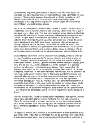 192
fiquem tristes, inquietos, perturbados. A expressão de Paulo não é para ser
explicada com palavras, mas vocês precisam conhecer o seu significado em seus
corações: “de novo sofro as dores de parto, até ser Cristo formado em vós”.
Oxalá o Espírito lhes dê essas dores internas, esse desassossego, essa
inquietação, e essa sagrada intranqüilidade, até que vejam salvadoramente
convertidos os seus esperançosos alunos!
Depois de um breve período andando de cá para lá, o profeta “tornou a subir, e
se estendeu sobre o menino”. O que é bom uma vez, é bom outra vez. O que é
bom duas vezes, é bom sete. Tem que haver perseverança e paciência. Domingo
passado vocês foram muito zelosos; não sejam indolentes no domingo que vem.
Como é fácil pôr abaixo num dia o que edificamos no dia anterior! Se pelo
trabalho de um domingo Deus me capacita a convencer uma criança de que eu
estava agindo com seriedade, devo tomar cuidado de não a convencer, no
domingo seguinte, de que não estou com aquele zelo sério. Se o meu calor
passado aqueceu o menino, não permita Deus que a minha frieza futura torne a
esfriar-lhe o coração! Assim como o calor de Eliseu passou a criança, o frio de
vocês passará para os seus alunos, se não estiverem com a alma cheia de ardor.
Eliseu estendeu-se de novo sobre o leito com muita oração, ansioso e cheio de
fé, e por fim obteve o que queria: “o menino espirrou sete vezes, e abriu os
olhos”. Qualquer movimento seria sinal de vida e alegraria o profeta. Alguns
dizem que o menino “espirrou”, porque morrera de uma doença da cabeça, pois
havia dito ao pai: “Ai, a minha cabeça! ai, a minha cabeça!”, e os espirros
serviram para limpar os condutos vitais que tinham ficado bloqueados. Não
sabemos. O ar fresco, ao entrar de novo nos pulmões, bem poderia ter causado
os espirros. O som não foi nem bem articulado nem musical, mas foi bom sinal de
vida. Isso é tudo que deveríamos esperar dos jovens quando Deus lhes dá vida
espiritual. Alguns membros da igreja esperam muitíssimo mais, porém eu, de
minha parte, fico satisfeito se as crianças espirram — se dão algum sinal
verdadeiro da graça, por fraco ou vago que seja. Se o caro menino reconhece o
seu estado de perdição, e põe a sua confiança na obra perfeita de Jesus, ainda
que notemos isso apenas por alguma expressão muito vaga, não como a que
receberíamos de um doutor em teologia ou esperaríamos de uma pessoa adulta
— não havemos de dar graças a Deis e receber o pequenino e cuidar dele para o
Senhor?
Se Geazi estivesse ali, talvez não desse grande importância aos espirros, porque
não se havia estendido sobre o menino nenhuma vez; mas isso contentou a
Eliseu. Da mesma maneira, se vocês e eu temos de fato agonizado em oração
pelas almas, teremos olhar bastante aguçado para captar o primeiro sinal da
graça, e seremos agradecidos a Deus, mesmo que o indício não passe de um
espirro.
Em seguida o menino abriu os olhos, e nos aventuramos a dizer que Eliseu achou
que jamais tinha visto olhos tão formosos. Não sei de que tipo eram esses olhos,
se eram castanhos ou azuis, mas sei que quaisquer olhos que Deus vos ajude a
 