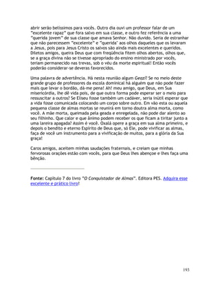 193
abrir serão belíssimos para vocês. Outro dia ouvi um professor falar de um
“excelente rapaz” que fora salvo em sua classe, e outro fez referência a uma
“querida jovem” de sua classe que amava Senhor. Não duvido. Seria de estranhar
que não parecessem “excelente” e “querida" aos olhos daqueles que os levaram
a Jesus, pois para Jesus Cristo os salvos são ainda mais excelentes e queridos.
Diletos amigos, queira Deus que com freqüência fitem olhos abertos, olhos que,
se a graça divina não se tivesse apropriado do ensino ministrado por vocês,
teriam permanecido nas trevas, sob o véu da morte espiritual! Então vocês
poderão considerar-se deveras favorecidos.
Uma palavra de advertência. Há nesta reunião algum Geazi? Se no meio deste
grande grupo de professores da escola dominical há alguém que não pode fazer
mais que levar o bordão, dá-me pena! Ah! meu amigo, que Deus, em Sua
misericórdia, lhe dê vida pois, de que outra forma pode esperar ser o meio para
ressuscitar a outros? Se Eliseu fosse também um cadáver, seria inútil esperar que
a vida fosse comunicada colocando um corpo sobre outro. Em vão esta ou aquela
pequena classe de almas mortas se reunirá em torno doutra alma morta, como
você. A mãe morta, queimada pela geada e enregelada, não pode dar alento ao
seu filhinho. Que calor e que ânimo podem receber os que ficam a tiritar junto a
uma lareira apagada? Assim é você. Oxalá opere a graça em sua alma primeiro, e
depois o bendito e eterno Espírito de Deus que, só Ele, pode vivificar as almas,
faça de você um instrumento para a vivificação de muitos, para a glória da Sua
graça!
Caros amigos, aceitem minhas saudações fraternais, e creiam que minhas
fervorosas orações estão com vocês, para que Deus lhes abençoe e lhes faça uma
bênção.
Fonte: Capítulo 7 do livro “O Conquistador de Almas”. Editora PES. Adquira esse
excelente e prático livro!
 