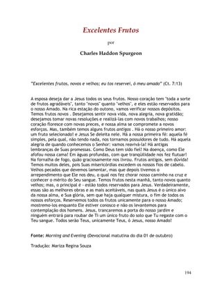 194
Excelentes Frutos
por
Charles Haddon Spurgeon
“Excelentes frutos, novos e velhos; eu tos reservei, ó meu amado” (Ct. 7:13)
A esposa deseja dar a Jesus todos os seus frutos. Nosso coração tem "toda a sorte
de frutos agradáveis", tanto "novos" quanto "velhos", e eles estão reservados para
o nosso Amado. Na rica estação do outono, vamos verificar nossos depósitos.
Temos frutos novos . Desejamos sentir nova vida, nova alegria, nova gratidão;
desejamos tomar novas resoluções e realizá-las com novos trabalhos; nosso
coração floresce com novas preces, e nossa alma se compromete a novos
esforços. Mas, também temos alguns frutos antigos . Há o nosso primeiro amor:
um fruto selecionado! e Jesus Se deleita nele. Há a nossa primeira fé: aquela fé
simples, pela qual, não tendo nada, nos tornamos possuidores de tudo. Há aquela
alegria de quando conhecemos o Senhor: vamos reavivá-la! Há antigas
lembranças de Suas promessas. Como Deus tem sido fiel! Na doença, como Ele
afofou nossa cama! Em águas profundas, com que tranqüilidade nos fez flutuar!
Na fornalha de fogo, quão graciosamente nos livrou. Frutos antigos, sem dúvida!
Temos muitos deles, pois Suas misericórdias excedem os nossos fios de cabelo.
Velhos pecados que devemos lamentar, mas que depois tivemos o
arrependimento que Ele nos deu, o qual nos fez chorar nosso caminho na cruz e
conhecer o mérito do Seu sangue. Temos frutos nesta manhã, tanto novos quanto
velhos; mas, o principal é - estão todos reservados para Jesus. Verdadeiramente,
essas são as melhores obras e as mais aceitáveis, nas quais Jesus é o único alvo
da nossa alma, e Sua glória, sem que haja qualquer mistura, o fim de todos os
nossos esforços. Reservemos todos os frutos unicamente para o nosso Amado;
mostremo-los enquanto Ele estiver conosco e não os levantemos para
contemplação dos homens. Jesus, trancaremos a porta do nosso jardim e
ninguém entrará para roubar de Ti um único fruto do solo que Tu regaste com o
Teu sangue. Todos serão Teus, unicamente Teus, ó Jesus, nosso Amado!
Fonte: Morning and Evening (Devocional matutina do dia 01 de outubro)
Tradução: Mariza Regina Souza
 