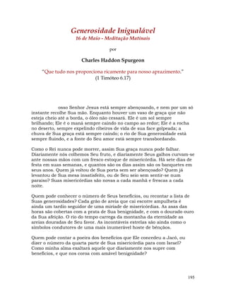 195
Generosidade Inigualável
16 de Maio - Meditação Matinais
por
Charles Haddon Spurgeon
“Que tudo nos proporciona ricamente para nosso aprazimento.”
(1 Timóteo 6.17)
osso Senhor Jesus está sempre abençoando, e nem por um só
instante recolhe Sua mão. Enquanto houver um vaso de graça que não
esteja cheio até a borda, o óleo não cessará. Ele é um sol sempre
brilhando; Ele é o maná sempre caindo no campo ao redor; Ele é a rocha
no deserto, sempre expelindo ribeiros de vida de sua face golpeada; a
chuva de Sua graça está sempre caindo; o rio de Sua generosidade está
sempre fluindo, e a fonte do Seu amor está sempre transbordando.
Como o Rei nunca pode morrer, assim Sua graça nunca pode falhar.
Diariamente nós colhemos Seu fruto, e diariamente Seus galhos curvam-se
ante nossas mãos com um fresco estoque de misericórdia. Há sete dias de
festa em suas semanas, e quantos são os dias assim são os banquetes em
seus anos. Quem já voltou de Sua porta sem ser abençoado? Quem já
levantou de Sua mesa insatisfeito, ou de Seu seio sem sentir-se num
paraíso? Suas misericórdias são novas a cada manhã e frescas a cada
noite.
Quem pode conhecer o número de Seus benefícios, ou recontar a lista de
Suas generosidades? Cada grão de areia que cai escorre ampulheta é
ainda um tardio seguidor de uma miríade de misericórdias. As asas das
horas são cobertas com a prata de Sua benignidade, e com o dourado ouro
da Sua afeição. O rio do tempo carrega da montanha da eternidade as
areias douradas de Seu favor. As incontáveis estrelas são ainda como o
símbolos condutores de uma mais inumerável hoste de bênçãos.
Quem pode contar a poeira dos benefícios que Ele concedeu a Jacó, ou
dizer o número da quarta parte de Sua misericórdia para com Israel?
Como minha alma exaltará aquele que diariamente nos supre com
benefícios, e que nos coroa com amável benignidade?
 