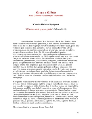 197
Graça e Glória
01 de Outubro - Meditação Vespertina
por
Charles Haddon Spurgeon
"O Senhor dará graça e glória". (Salmos 84:11)
enevolência é Jeová em Sua natureza; dar é Seu deleite. Seus
dons são imensuravelmente preciosos, e eles são tão livremente dados
como a luz do sol. Ele dá graça para Seu eleito porque Ele o quer, para Seu
redimido por causa de Seu concerto, para o chamado devido à Sua
promessa, para os crentes porque eles a procuram, para os pecadores
porque eles necessitam dela. Ele dá graça abundantemente,
oportunamente, constantemente, voluntariamente, soberanamente;
aumentando duas vezes o valor da dádiva pela maneira de sua concessão.
Graça em todas as suas formas, Ele livremente rende ao Seu povo:
confortando, preservando, santificando, dirigindo, instruindo, assistindo
graça, Ele generosamente derrama em suas almas sem cessar, e Ele
sempre o fará, não importa o que possa acontecer. Doenças podem
suceder, mas o Senhor dará graça; pobreza pode por um acaso nos
sobrevir, mas a graça certamente suprirá; a morte deve vir, mas a graça
acenderá uma candeia na hora sombria. Leitor, quão abençoado é, a
medida que os anos vão passando, e as folhagens começam novamente a
cair , deleitar em uma promessa tão imarcescível como esta, “O Senhor
dará graça”.
A pequena conjunção “e” neste versículo é um diamante cravado, atando o
presente com o futuro: graça e glória sempre caminharão juntos. Deus os
tem casado, e ninguém pode divorcia-los. O Senhor nunca irá negar glória
à alma para qual Ele tem dado livremente o viver sob Sua graça; de fato,
glória nada mais é do que graça em seu vestido do Dia do Senhor, graça
em completa florescência, graça como frutos de outono, suaves e perfeitos.
Quão presto podemos ter glória, ninguém pode contar ! Pode ser que,
antes deste mês de Outubro passar, veremos a Cidade Santa; porém, seja
o intervalo longo ou curto, seremos glorificados dentro em breve. Glória, a
glória do céu, a glória da eternidade, a glória de Jesus, a glória do Pai, o
Senhor certamente dará aos Seus escolhidos.
Oh, extraordinária promessa de um Deus fiel!
 