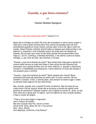 199
Guarda, a que hora estamos?
por
Charles Haddon Spurgeon
“Guarda, a que hora estamos da noite?” (Isaías 21:11)
Quais são os inimigos ao redor? Os erros são incontáveis e outros novos surgem a
toda hora: contra quais heresias devo ficar alerta? Os pecados saem de seus
esconderijos quando as trevas reinam; preciso subir à torre de vigia e estar em
oração. Nosso Protetor celestial antevê todos os ataques que estão prestes a nos
sobrevir e, enquanto o mal intentado contra nós ainda está nos desejos de
Satanás, Ele ora para que nossa fé não falhe quando formos peneirados como
trigo (Lc. 22:31). Continua, ó bondoso Sentinela, a nos alertar contra os nossos
inimigos, e, por amor de Sião, não retenhas a Tua paz.
“Guarda, a que hora estamos da noite?” Que tempo está vindo para a Igreja? As
nuvens estão escuras ou tudo está limpo e claro acima de nós? Devemos nos
preocupar com a Igreja de Deus com um amor ardente; e, quando o catolicismo
romano e a infidelidade nos ameaçarem, vamos observar os sinais dos tempos e
nos preparar para o conflito.
“Guarda, a que hora estamos da noite?” Quais estrelas são visíveis? Quais
promessas preciosas são aplicáveis ao nosso caso? Tu soas o alarme, dá-nos
também o consolo. Cristo, a estrela polar, está sempre no mesmo lugar e todas
as estrelas estão seguras em Sua mão direita.
Mas, Guarda, quando vem a manhã? O noivo se demora. Não há sinais de sua
vinda como o Sol de Justiça? Ainda não se levantou a estrela da manhã como
garantia do amanhecer? Quando surgirá o dia e fugirão as trevas? Ó, Jesus, se não
vens neste dia à igreja que Te espera, vem em Espírito ao meu coração saudoso,
e faze-o cantar de alegria.
“Toda a terra está alegre e fulgurante
Com o frescor da manhã;
Mas meu coração está frio, escuro e triste:
Sol de minh´alma, deixa-me ver a Tua aurora!
Vem, Jesus, Senhor
Vem depressa, conforme a Tua Palavra”
 