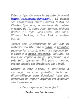 2
Estes artigos são parte integrante do portal
http://www.monergismo.com/. Lá podem
ser encontrados muitos outros textos de
Charles Spurgeon, e também de outros
gigantes da fé, como John Bunyan, Richard
Baxter, J.C. Ryle, John Owen, John Knox,
William Perkins, Arthur Pink e muitos
outros.
Exerça seu Cristianismo: se vai usar os
materiais do site, cite o autor, o tradutor
(quando for o caso), a editora (quando for
o caso) e o nosso endereço. Contudo, ao
invés de copiar o artigo, preferimos que
seja feito apenas um link para o mesmo,
exceto quando em circulações via e-mail.
Quanto a este e-book, é destinado à
circulação livre e gratuita. Pode ser
disponibilizado para download (sem fins
lucrativos de espécie alguma) em qualquer
site interessado.
A Deus seja dada toda a glória.
Tenha uma boa leitura.
 