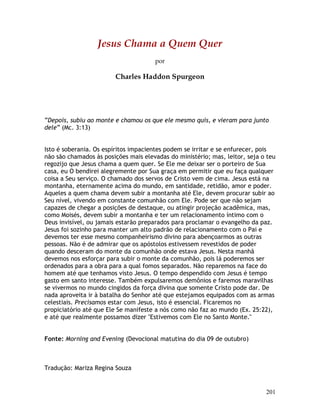 201
Jesus Chama a Quem Quer
por
Charles Haddon Spurgeon
“Depois, subiu ao monte e chamou os que ele mesmo quis, e vieram para junto
dele” (Mc. 3:13)
Isto é soberania. Os espíritos impacientes podem se irritar e se enfurecer, pois
não são chamados às posições mais elevadas do ministério; mas, leitor, seja o teu
regozijo que Jesus chama a quem quer. Se Ele me deixar ser o porteiro de Sua
casa, eu O bendirei alegremente por Sua graça em permitir que eu faça qualquer
coisa a Seu serviço. O chamado dos servos de Cristo vem de cima. Jesus está na
montanha, eternamente acima do mundo, em santidade, retidão, amor e poder.
Aqueles a quem chama devem subir a montanha até Ele, devem procurar subir ao
Seu nível, vivendo em constante comunhão com Ele. Pode ser que não sejam
capazes de chegar a posições de destaque, ou atingir projeção acadêmica, mas,
como Moisés, devem subir a montanha e ter um relacionamento íntimo com o
Deus invisível, ou jamais estarão preparados para proclamar o evangelho da paz.
Jesus foi sozinho para manter um alto padrão de relacionamento com o Pai e
devemos ter esse mesmo companheirismo divino para abençoarmos as outras
pessoas. Não é de admirar que os apóstolos estivessem revestidos de poder
quando desceram do monte da comunhão onde estava Jesus. Nesta manhã
devemos nos esforçar para subir o monte da comunhão, pois lá poderemos ser
ordenados para a obra para a qual fomos separados. Não reparemos na face do
homem até que tenhamos visto Jesus. O tempo despendido com Jesus é tempo
gasto em santo interesse. Também expulsaremos demônios e faremos maravilhas
se vivermos no mundo cingidos da força divina que somente Cristo pode dar. De
nada aproveita ir à batalha do Senhor até que estejamos equipados com as armas
celestiais. Precisamos estar com Jesus, isto é essencial. Ficaremos no
propiciatório até que Ele Se manifeste a nós como não faz ao mundo (Ex. 25:22),
e até que realmente possamos dizer "Estivemos com Ele no Santo Monte."
Fonte: Morning and Evening (Devocional matutina do dia 09 de outubro)
Tradução: Mariza Regina Souza
 