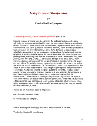 202
Justificados e Glorificados
por
Charles Haddon Spurgeon
“E aos que justificou, a esses também glorificou” (Rm. 8:30)
Eis uma verdade preciosa para ti, ó crente. Tu podes ser pobre, podes estar
sofrendo, ou podes ser desconhecido, mas, para teu alento, faz uma reavaliação
do teu “chamado” e dos efeitos que dele emanam, especialmente desta bendita
conseqüência. Tão certo quanto és hoje filho de Deus, assim é certo que todas as
tuas provações em breve terão fim, e serás farto de todos os desígnios da
felicidade. Aguardes ainda por um pouco, e essa cabeça fatigada usará a coroa
de glória, e a mão calejada segurará a palma da vitória. Não lamentes por tuas
preocupações, mas alegra-te pois em breve estarás onde “não haverá luto, nem
pranto, nem dor” (Ap. 21:4) . As carruagens de fogo estão à tua porta, e um
momento bastará para conduzir-te aos glorificados. A canção eterna está quase
em teus lábios. Os portais dos céus estão abertos para ti. Não penses que podes
fracassar em entrar no descanso. Se Ele te chamou, nada pode separar-te do Seu
amor. A aflição não pode cortar o laço; o fogo da perseguição não pode queimar
o vínculo; o martelo do inferno não pode quebrar a corrente. Tu estás seguro,
aquela voz que uma vez te chamou, chamar-te-á uma vez mais da terra para o
céu, da escuridão sombria da morte para o esplendor inexprimível da
imortalidade. Tenhas certeza, o coração dAquele que te justificou bate por ti
com amor infinito. Em breve estarás com os glorificados, onde está a tua porção;
estás esperando aqui apenas para seres tornado adequado à tua herança, e isso
feito, as asas dos anjos te elevarão para longe, para o monte da paz, da alegria,
da bem-aventurança, onde,
“Longe de um mundo de pesar e de pecado,
com Deus eternamente unido,
tu repousarás para sempre”.
Fonte: Morning and Evening (Devocional Matinal do dia 28 de Maio)
Tradução: Mariza Regina Souza
 