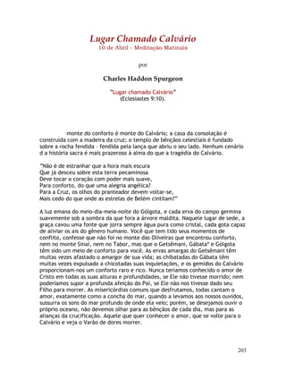 203
Lugar Chamado Calvário
10 de Abril - Meditação Matinais
por
Charles Haddon Spurgeon
“Lugar chamado Calvário”
(Eclesiastes 9:10).
monte do conforto é monte do Calvário; a casa da consolação é
construída com a madeira da cruz; o templo de bênçãos celestiais é fundado
sobre a rocha fendida – fendida pela lança que abriu o seu lado. Nenhum cenário
d a história sacra é mais prazeroso à alma do que a tragédia do Calvário.
“Não é de estranhar que a hora mais escura
Que já desceu sobre esta terra pecaminosa
Deve tocar o coração com poder mais suave,
Para conforto, do que uma alegria angélica?
Para a Cruz, os olhos do pranteador devem voltar-se,
Mais cedo do que onde as estrelas de Belém cintilam?”
A luz emana do meio-dia-meia-noite do Gólgota, e cada erva do campo germina
suavemente sob a sombra da que fora a árvore maldita. Naquele lugar de sede, a
graça cavou uma fonte que jorra sempre água pura como cristal, cada gota capaz
de aliviar os ais do gênero humano. Você que tem tido seus momentos de
conflito, confesse que não foi no monte das Oliveiras que encontrou conforto,
nem no monte Sinai, nem no Tabor, mas que o Getsêmani, Gábata* e Gólgota
têm sido um meio de conforto para você. As ervas amargas do Getsêmani têm
muitas vezes afastado o amargor de sua vida; as chibatadas do Gábata têm
muitas vezes expulsado a chicotadas suas inquietações, e os gemidos do Calvário
proporcionam-nos um conforto raro e rico. Nunca teríamos conhecido o amor de
Cristo em todas as suas alturas e profundidades, se Ele não tivesse morrido; nem
poderíamos supor a profunda afeição do Pai, se Ele não nos tivesse dado seu
Filho para morrer. As misericórdias comuns que desfrutamos, todas cantam o
amor, exatamente como a concha do mar, quando a levamos aos nossos ouvidos,
sussurra os sons do mar profundo de onde ela veio; porém, se desejamos ouvir o
próprio oceano, não devemos olhar para as bênçãos de cada dia, mas para as
alianças da crucificação. Aquele que quer conhecer o amor, que se volte para o
Calvário e veja o Varão de dores morrer.
 