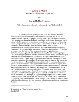 205
Luz e Trevas
09 de Julho - Meditação Vespertina
por
Charles Haddon Spurgeon
"E fez Deus separação entre a luz e as trevas" (Gênesis 1:4)
m crente tem dois princípios em ação dentro dele. Em seu
estado natural ele estava sujeito à um único princípio, o qual era as
trevas; agora a luz tem entrado, e os dois princípios discordam entre si.
Note as palavras do apóstolo Paulo no sétimo capítulo de Romanos: "Acho
então esta lei em mim; que, quando quero fazer o bem, o mal está comigo.
Porque, segundo o homem interior, tenho prazer na lei de Deus. Mas vejo
nos meus membros outra lei que batalha contra a lei do meu
entendimento, e me prende debaixo da lei do pecado que está nos meus
membros." De que forma foi produzida esta situação de coisas ? O Senhor
separou a luz das trevas. Trevas, por si mesma, é quieta e sem
perturbação, mas quando o Senhor manda luz, há um conflito, porque
uma está em oposição com a outra: um conflito que nunca cessará até que
o crente seja inteiramente luz no Senhor. Se há uma divisão interior no
indivíduo Cristão, há certamente uma divisão exterior. Tão logo o Senhor
concede a qualquer homem luz, ele procede para se separar das trevas ao
redor; ele afasta-se da religião meramente carnal de cerimonial externo,
porque nada menos que o evangelho de Cristo irá satisfaze-lo agora, e ele
retira-se da sociedade mundana e dos frívolos entretenimentos, e procura
a companhia dos santos, porque "Nós sabemos que passamos da morte
para a vida, porque amamos os irmãos." A luz une para si mesma, e as
trevas para si mesma une. O que Deus separou, nunca venhamos tentar
unir, mas como Cristo saiu para fora do arraial, levando o Seu vitupério,
assim apartemo-nos do ímpio, e sejamos um povo peculiar. Ele foi santo,
inocento, imaculado, separado dos pecadores; e, como Ele foi, assim nós
devemos ser, não conformados com o mundo, discordando de todo pecado,
e distinguidos do resto da raça humana pela nossa semelhança com nosso
Mestre.
Tradução livre: Felipe Sabino de Araújo Neto
Cuiabá-MT.
 