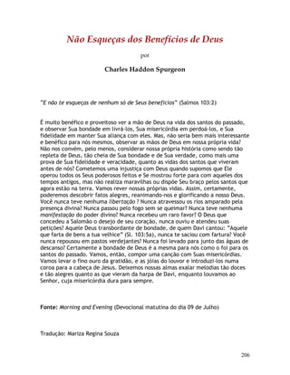 206
Não Esqueças dos Benefícios de Deus
por
Charles Haddon Spurgeon
“E não te esqueças de nenhum só de Seus benefícios” (Salmos 103:2)
É muito benéfico e proveitoso ver a mão de Deus na vida dos santos do passado,
e observar Sua bondade em livrá-los, Sua misericórdia em perdoá-los, e Sua
fidelidade em manter Sua aliança com eles. Mas, não seria bem mais interessante
e benéfico para nós mesmos, observar as mãos de Deus em nossa própria vida?
Não nos convém, pelo menos, considerar nossa própria história como sendo tão
repleta de Deus, tão cheia de Sua bondade e de Sua verdade, como mais uma
prova de Sua fidelidade e veracidade, quanto as vidas dos santos que viveram
antes de nós? Cometemos uma injustiça com Deus quando supomos que Ele
operou todos os Seus poderosos feitos e Se mostrou forte para com aqueles dos
tempos antigos, mas não realiza maravilhas ou dispõe Seu braço pelos santos que
agora estão na terra. Vamos rever nossas próprias vidas. Assim, certamente,
poderemos descobrir fatos alegres, reanimando-nos e glorificando a nosso Deus.
Você nunca teve nenhuma libertação ? Nunca atravessou os rios amparado pela
presença divina? Nunca passou pelo fogo sem se queimar? Nunca teve nenhuma
manifestação do poder divino? Nunca recebeu um raro favor? O Deus que
concedeu a Salomão o desejo de seu coração, nunca ouviu e atendeu suas
petições? Aquele Deus transbordante de bondade, de quem Davi cantou: “Aquele
que farta de bens a tua velhice” (Sl. 103:5a), nunca te saciou com fartura? Você
nunca repousou em pastos verdejantes? Nunca foi levado para junto das águas de
descanso? Certamente a bondade de Deus é a mesma para nós como o foi para os
santos do passado. Vamos, então, compor uma canção com Suas misericórdias.
Vamos levar o fino ouro da gratidão, e as jóias do louvor e introduzi-los numa
coroa para a cabeça de Jesus. Deixemos nossas almas exalar melodias tão doces
e tão alegres quanto as que vieram da harpa de Davi, enquanto louvamos ao
Senhor, cuja misericórdia dura para sempre.
Fonte: Morning and Evening (Devocional matutina do dia 09 de Julho)
Tradução: Mariza Regina Souza
 