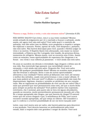 207
Não Estou Salvo!
por
Charles Haddon Spurgeon
“Passou a sega, findou o verão, e nós não estamos salvos” (Jeremias 8:20)
NÃO ESTOU SALVO! Caro leitor, esta é a sua triste condição? Mesmo
sendo avisado do julgamento por vir e exortado a buscar a salvação, ainda
assim, até agora você não está salvo? Você sabe qual é o caminho da
salvação; tem lido sobre isso na Bíblia; ouve pregações a respeito e amigos
lhe explicam o assunto. Porém, apesar de tudo, você despreza e, portanto,
não está salvo. Não haverá desculpas para você, quando o Senhor julgar os
vivos e os mortos. O Espírito Santo tem abençoado, com maior ou menor
intensidade, a Palavra que lhe é pregada; tem trazido, da presença divina,
momentos de refrigério. Mesmo assim, você se encontra sem Cristo. Assim
como as estações, essas oportunidades de esperança lhe chegaram e se
foram - seu verão e sua colheita já passaram - e você ainda não está salvo.
Os anos se sucedem em direção à eternidade; logo chegará o último ano de
sua vida. Sua juventude logo passará; sua varonilidade estará se
escoando, e você ainda não está salvo. Pergunto-lhe: Você será salvo
ainda? Há qualquer possibilidade disso? Mesmo as ocasiões mais propícias
não lhe levaram a salvação. Seria o caso de outras oportunidades
alterarem a sua condição? Vários meios já falharam com você; até mesmo
o melhor dos métodos, usado com perseverança e com a maior afeição. O
que mais poderá ser feito por você? A aflição e a prosperidade não mais lhe
impressionam; lágrimas, orações e sermões se perderam em seu coração
vazio. Não se esgotaram as probabilidades de você um dia ser salvo? Não é
mais que provável que você permanecerá como está, até que a morte feche
para sempre as portas da salvação? Você poderá rejeitar esta suposição;
entretanto, ela é racional, pois quem não se lava em águas abundantes,
quando as encontra, muito provavelmente permanecerá imundo até o fim.
Se o tempo apropriado não chegou, por que haveria de chegar? É natural
temer que ele nunca chegará e que, à semelhança de Félix, você nunca
encontre ocasião apropriada, até que esteja no inferno. Oh! Considere o
que é o inferno e a terrível possibilidade de ser em breve lançado nele!
Leitor, caso você morra sem ser salvo, não haverá palavras para descrever
a sua perdição. Você deveria lamentar-se profundamente pela triste
estado, falar a respeito dele com gemidos e ranger de dentes. Você será
 
