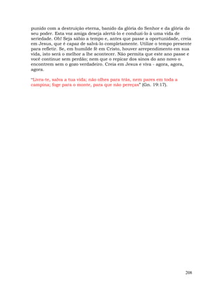 208
punido com a destruição eterna, banido da glória do Senhor e da glória do
seu poder. Esta voz amiga deseja alertá-lo e conduzi-lo à uma vida de
seriedade. Oh! Seja sábio a tempo e, antes que passe a oportunidade, creia
em Jesus, que é capaz de salvá-lo completamente. Utilize o tempo presente
para refletir. Se, em humilde fé em Cristo, houver arrependimento em sua
vida, isto será o melhor a lhe acontecer. Não permita que este ano passe e
você continue sem perdão; nem que o repicar dos sinos do ano novo o
encontrem sem o gozo verdadeiro. Creia em Jesus e viva - agora, agora,
agora.
“Livra-te, salva a tua vida; não olhes para trás, nem pares em toda a
campina; foge para o monte, para que não pereças” (Gn. 19:17).
 