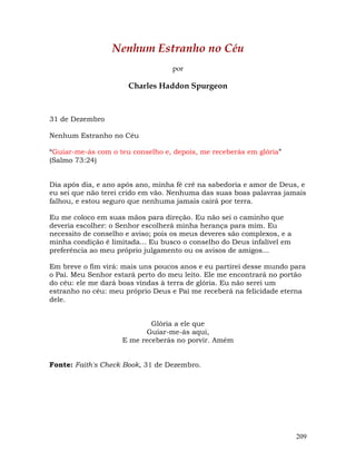 209
Nenhum Estranho no Céu
por
Charles Haddon Spurgeon
31 de Dezembro
Nenhum Estranho no Céu
“Guiar-me-ás com o teu conselho e, depois, me receberás em glória”
(Salmo 73:24)
Dia após dia, e ano após ano, minha fé crê na sabedoria e amor de Deus, e
eu sei que não terei crido em vão. Nenhuma das suas boas palavras jamais
falhou, e estou seguro que nenhuma jamais cairá por terra.
Eu me coloco em suas mãos para direção. Eu não sei o caminho que
deveria escolher: o Senhor escolherá minha herança para mim. Eu
necessito de conselho e aviso; pois os meus deveres são complexos, e a
minha condição é limitada... Eu busco o conselho do Deus infalível em
preferência ao meu próprio julgamento ou os avisos de amigos...
Em breve o fim virá: mais uns poucos anos e eu partirei desse mundo para
o Pai. Meu Senhor estará perto do meu leito. Ele me encontrará no portão
do céu: ele me dará boas vindas à terra de glória. Eu não serei um
estranho no céu: meu próprio Deus e Pai me receberá na felicidade eterna
dele.
Glória a ele que
Guiar-me-ás aqui,
E me receberás no porvir. Amém
Fonte: Faith's Check Book, 31 de Dezembro.
 