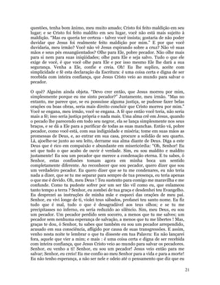21
questões, tenha bom ânimo, meu muito amado; Cristo foi feito maldição em seu
lugar; e se Cristo foi feito maldito em seu lugar, você não está mais sujeito à
maldição. “Mas eu queria ter certeza - talvez você insista; gostaria de não poder
duvidar que Jesus foi realmente feito maldição por mim.” E por que você
duvidaria, meu irmão? Você não vê Jesus expirando sobre a cruz? Não vê suas
mãos e seus pés ensangüentados? Olhe para Ele, pobre pecador. Não olhe mais
para si nem para suas iniqüidades; olhe para Ele e seja salvo. Tudo o que ele
exige de você, é que você olhe para Ele e por isso mesmo Ele lhe dará a sua
segurança. Venha a Ele, confie e creia. Oh! Eu lhe suplico, aceite com
simplicidade e fé esta declaração da Escritura: é uma coisa certa e digna de ser
recebida com inteira confiança, que Jesus Cristo veio ao mundo para salvar o
pecador.
O quê? Alguém ainda objeta. “Devo crer então, que Jesus morreu por mim,
simplesmente porque eu me sinto pecador?” Justamente, meu irmão. “Mas no
entanto, me parece que, se eu possuísse alguma justiça, se pudesse fazer belas
orações ou boas obras, seria mais direito concluir que Cristo morreu por mim.”
Você se engana, meu irmão, você se engana. A fé que então você teria, não seria
mais a fé; isso seria justiça própria e nada mais. Uma alma crê em Jesus, quando
o pecado lhe parecendo em todo seu negror, ela se lança simplesmente nos seus
braços, e se dá a Ele para a purificar de todas as suas manchas. Então vá, pobre
pecador, como você está, com sua indignidade e miséria; tome em suas mãos as
promessas de Deus, e, ao entrar em sua casa, procure a solidão de seu quarto.
Lá, ajoelhe-se junto ao seu leito, derrame sua alma diante de Deus. Diga a este
Deus que é rico em compaixão e abundante em misericórdia: “Oh, Senhor! Eu
sei que tudo o que acabo de ouvir é verdade. Sim, eu sou maldito e maldito
justamente! Eu sou um pecador que merece a condenação eterna. E tu sabes, ó
Senhor, estas confissões tomam agora em minha boca um sentido
completamente diferente. Ao reconhecer que sou pecador, quero dizer que sou
um verdadeiro pecador. Eu quero dizer que se tu me condenares, eu não teria
nada a dizer, que se tu me separar para sempre de tua presença, eu teria apenas
o que me é devido. Oh, meu Deus ! Teu sustento para comigo me maravilha e me
confunde. Como tu pudeste sofrer por um ser tão vil como eu, que enlameou
tanto tempo a terra ? Senhor, eu zombei de tua graça e desdenhei teu Evangelho.
Eu desprezei as instruções de minha mãe e esqueci das orações de meu pai.
Senhor, eu vivi longe de ti, violei teus sábados, profanei teu santo nome. Eu fiz
tudo que é mal, tudo o que é desagradável aos teus olhos; e se tu me
precipitasses no inferno, eu seria reduzido ao silêncio. Sim, meu Deus, eu sou
um pecador. Um pecador perdido sem socorro, a menos que tu me salves; um
pecador sem nenhuma esperança de salvação, a menos que tu me libertes ! Mas,
graças te dou, ó Senhor, tu sabes que também eu sou um pecador arrependido,
acusado em sua consciência, afligido por causa de suas transgressões. E assim,
venho nesta noite te lembrar o que tu disseste em tua Palavra: Eu não lançarei
fora, aquele que vier a mim; e mais : é uma coisa certa e digna de ser recebida
com inteira confiança, que Jesus Cristo veio ao mundo para salvar os pecadores.
Senhor, eu venho a ti! Senhor, eu sou um pecador! Jesus veio então para me
salvar; Senhor, eu creio! Eu me confio ao meu Senhor para a vida e para a morte!
Eu não tenho esperança, a não ser nele e odeio até o pensamento que diz que eu
 