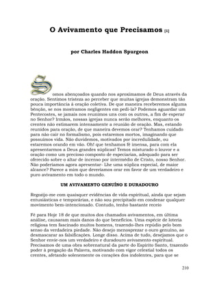 210
O Avivamento que Precisamos [1]
por Charles Haddon Spurgeon
omos abençoados quando nos aproximamos de Deus através da
oração. Sentimos tristeza ao perceber que muitas igrejas demonstram tão
pouca importância à oração coletiva. De que maneira receberemos alguma
bênção, se nos mostramos negligentes em pedi-la? Podemos aguardar um
Pentecostes, se jamais nos reunimos uns com os outros, a fim de esperar
no Senhor? Irmãos, nossas igrejas nunca serão melhores, enquanto os
crentes não estimarem intensamente a reunião de oração. Mas, estando
reunidos para oração, de que maneira devemos orar? Tenhamos cuidado
para não cair no formalismo, pois estaremos mortos, imaginando que
possuímos vida. Não duvidemos, motivados por incredulidade, ou
estaremos orando em vão. Oh! que tenhamos fé imensa, para com ela
apresentarmos a Deus grandes súplicas! Temos misturado o louvor e a
oração como um precioso composto de especiarias, adequado para ser
oferecido sobre o altar de incenso por intermédio de Cristo, nosso Senhor.
Não poderíamos agora apresentar- Lhe uma súplica especial, de maior
alcance? Parece a mim que deveríamos orar em favor de um verdadeiro e
puro avivamento em todo o mundo.
UM AVIVAMENTO GENUÍNO E DURADOURO
Regozijo-me com quaisquer evidências de vida espiritual, ainda que sejam
entusiásticas e temporárias, e não sou precipitado em condenar qualquer
movimento bem-intencionado. Contudo, tenho bastante receio
Fé para Hoje 18 de que muitos dos chamados avivamentos, em última
análise, causaram mais danos do que benefícios. Uma espécie de loteria
religiosa tem fascinado muitos homens, trazendo-lhes repúdio pelo bom
senso da verdadeira piedade. Não desejo menosprezar o ouro genuíno, ao
desmascarar as falsificações. Longe disso. Acima de tudo, desejamos que o
Senhor envie-nos um verdadeiro e duradouro avivamento espiritual.
Precisamos de uma obra sobrenatural da parte do Espírito Santo, trazendo
poder à pregação da Palavra, motivando com vigor celestial todos os
crentes, afetando solenemente os corações dos indolentes, para que se
 