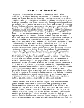 212
INTENSO E CONSAGRADO PODER
Desejamos um avivamento de intenso e consagrado poder. Tenho
suplicado por verdadeira piedade; agora imploro por um de seus mais
nobres resultados. Precisamos de santos. Precisamos de mentes graciosas,
experimentadas em uma elevada qualidade de vida espiritual resultante de
freqüente comunhão com Deus, na quietude. Os santos adquirem nobreza
por meio de sua constante permanência no lugar onde se encontram com o
Senhor. É aí que adquirem o poder na oração que tanto necessitamos. Oh!
que o Senhor levante na igreja mais homens como John Knox, cujas
orações causavam à rainha Maria mais terror do que 10.000 soldados! Oh!
que tenhamos mais homens como Elias, que através de sua fé abriu e
fechou as janelas dos céus! Esse poder não surge por meio de um esforço
repentino; resulta de uma vida devotada ao Deus de Israel. Se toda a
nossa vida for pública, teremos uma existência insignificante, transitória e
ineficaz. Entretanto, se mantivermos intensa comunhão com Deus, em
secreto, seremos poderosos em fazer o bem. Aquele que é um príncipe com
Deus ocupará uma posição nobre entre os homens, de acordo com a
verdadeira avaliação de nobreza. Estejamos atentos para não sermos
pessoas dependentes de outras; nos esforcemos para descansar em nossa
verdadeira confiança no Senhor Jesus. Que nenhum de nós caia numa
situação de infeliz e medíocre dependência dos homens! Desejamos ter
entre nós crentes firmes e resistentes, assim como as grandes mansões
que permanecem, de geração em geração, como pontos de referência de
nosso país; não almejamos crentes semelhantes a casas de saibro, e sim a
edifícios bem construídos, capazes de suportar todas as intempéries e
desafiar o próprio tempo. Se na igreja tivermos um exército de homens
inabaláveis, firmes, constantes e sempre abundantes na obra do Senhor, a
glória da graça de Deus será claramente manifestada, não somente neles
mesmos, mas também naqueles que vivem ao seu redor. Que o Senhor nos
envie um avivamento de poder consagrado e celestial! Pregue por
intermédio de suas mãos, se você não pode pregar por meio de seus lábios.
Quando os membros de nossas igrejas demonstrarem o fruto de verdadeira
piedade, imediatamente encontraremos pesso- as perguntando qual a
árvore que produz esse fruto. A oração coletiva dos crentes é a primeira
parte de um Pentecostes; a conversão dos pecadores, a outra.
Começa somente com “uma reunião de oração”, mas termina com um
grande batismo de milhares de convertidos. Oh! que as orações dos
crentes se tornem como ímãs para os pecadores! E que o reunir-se de
homens piedosos seja uma isca para atrair os homens a Cristo! Venham
muitas pessoas a Jesus, porque vêem outros correrem em direção a Ele.
“Senhor, afastamos nosso olhar desses pobres e tolos procrastinadores e
buscamos a Ti, rogando-Te que os abençoes com o teu onisciente e
gracioso Espírito. Senhor, converte-os, e eles serão convertidos! Através de
sua conversão, rogamos que um avivamento comece hoje mesmo. Que este
 
