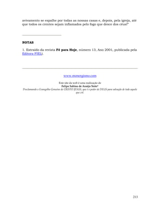 213
avivamento se espalhe por todas as nossas casas e, depois, pela igreja, até
que todos os crentes sejam inflamados pelo fogo que desce dos céus!”
NOTAS
1. Extraído da revista Fé para Hoje, número 13, Ano 2001, publicada pela
Editora FIEL).
www.monergismo.com
Este site da web é uma realização de
Felipe Sabino de Araújo Neto®
Proclamando o Evangelho Genuíno de CRISTO JESUS, que é o poder de DEUS para salvação de todo aquele
que crê.
 