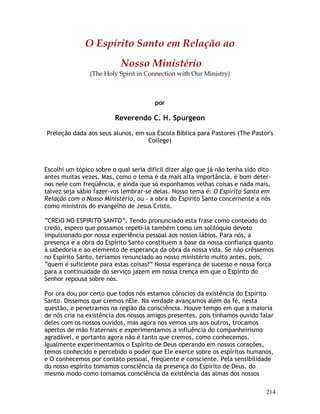 214
O Espírito Santo em Relação ao
Nosso Ministério
(The Holy Spirit in Connection with Our Ministry)
por
Reverendo C. H. Spurgeon
Preleção dada aos seus alunos, em sua Escola Bíblica para Pastores (The Pastor's
College)
Escolhi um tópico sobre o qual seria difícil dizer algo que já não tenha sido dito
antes muitas vezes. Mas, como o tema é da mais alta importância, é bom deter-
nos nele com freqüência, e ainda que só exponhamos velhas coisas e nada mais,
talvez seja sábio fazer-vos lembrar-se delas. Nosso tema é: O Espírito Santo em
Relação com o Nosso Ministério, ou - a obra do Espírito Santo concernente a nós
como ministros do evangelho de Jesus Cristo.
“CREIO NO ESPIRITO SANTO”. Tendo pronunciado esta frase como conteúdo do
credo, espero que possamos repeti-la também como um solilóquio devoto
impulsionado por nossa experiência pessoal aos nossos lábios. Para nós, a
presença e a obra do Espírito Santo constituem a base da nossa confiança quanto
à sabedoria e ao elemento de esperança da obra da nossa vida. Se não crêssemos
no Espírito Santo, teríamos renunciado ao nosso ministério muito antes, pois,
“quem é suficiente para estas coisas?” Nossa esperança de sucesso e nossa força
para a continuidade do serviço jazem em nossa crença em que o Espírito do
Senhor repousa sobre nós.
Por ora dou por certo que todos nós estamos cônscios da existência do Espírito
Santo. Dissemos que cremos nEle. Na verdade avançamos além da fé, nesta
questão, e penetramos na região da consciência. Houve tempo em que a maioria
de nós cria na existência dos nossos amigos presentes, pois tínhamos ouvido falar
deles com os nossos ouvidos, mas agora nos vemos uns aos outros, trocamos
apertos de mão fraternais e experimentamos a influência do companheirismo
agradável, e portanto agora não é tanto que cremos, como conhecemos.
Igualmente experimentamos o Espírito de Deus operando em nossos corações,
temos conhecido e percebido o poder que Ele exerce sobre os espíritos humanos,
e O conhecemos por contato pessoal, freqüente e consciente. Pela sensibilidade
do nosso espírito tomamos consciência da presença do Espírito de Deus, do
mesmo modo como tomamos consciência da existência das almas dos nossos
 