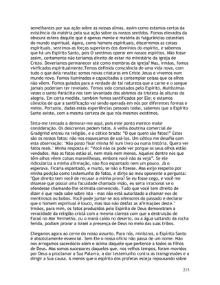 215
semelhantes por sua ação sobre as nossas almas, assim como estamos certos da
existência da matéria pela sua ação sobre os nossos sentidos. Fomos elevados da
obscura esfera daquilo que é apenas mente e matéria às fulgurâncias celestiais
do mundo espiritual. Agora, como homens espirituais, discernimos as coisas
espirituais, sentimos as forças superiores dos domínios do espírito, e sabemos
que há um Espírito Santo, pois O sentimos operar em nossos espíritos. Não fosse
assim, certamente não teríamos direito de estar rio ministério da igreja de
Cristo. Deveríamos permanecer até como membros da igreja? Mas, irmãos, fomos
vivificados espiritualmente.Temos definida consciência de uma vida nova, com
tudo o que dela resulta; somos novas criaturas em Cristo Jesus e vivemos num
mundo novo. Fomos iluminados e capacitados a contemplar coisas que os olhos
não vêem. Fomos guiados para a verdade de tal natureza que a carne e o sangue
jamais poderiam ter revelado. Temos sido consolados pelo Espírito. Muitíssimas
vezes o santo Paráclito nos tem levantado dos abismos da tristeza às alturas da
alegria. Em certa medida, também fomos santificados por Ele; e estamos
cônscios de que a santificação vai sendo operada em nós por diferentes formas e
meios. Portanto, dadas estas experiências pessoais todas, sabemos que o Espírito
Santo existe, com a mesma certeza de que nós mesmos existimos.
Sinto-me tentado a demorar-me aqui, pois este ponto merece maior
consideração. Os descrentes pedem fatos. A velha doutrina comercial de
Gradgrind entrou na religião, e o cético brada: “O que quero são fatos!” Estes
são os nossos fatos: não nos esqueçamos de usá-los. Um cético me desafia com
esta observação: "Não posso fixar minha fé num livro ou numa história. Quero ver
fatos reais." Minha resposta é: “Você não os pode ver porque os seus olhos estão
vendados. Mas os fatos estão aí, nem mais nem menos. Aqueles dentre nós que
têm olhos vêem coisas maravilhosas, embora você não as veja”. Se ele
ridiculariza a minha afirmação, não fico espantado nem um pouco. Já o
esperava. Ficaria espantado, e muito, se não o fizesse. Mas exijo respeito por
minha posição como testemunha de fatos, e dirijo ao meu oponente a pergunta:
"Que direito tem você de recusar a minha prova? Se eu fosse cego, e você me
dissesse que possui uma faculdade chamada visão, eu seria irracional se o
ofendesse chamando-lhe otimista convencido. Tudo que você tem direito de
dizer é que nada sabe sobre isto - mas não está autorizado a chamar-nos de
mentirosos ou bobos. Você pode juntar-se aos ofensores do passado e declarar
que o homem espiritual é louco, mas isso não desfaz as afirmações deste."
Irmãos, para mim, os fatos produzidos pelo Espírito de Deus demonstram a
veracidade da religião cristã com a mesma clareza com que a destruição de
Faraó no Mar Vermelho, ou o maná caído no deserto, ou a água saltando da rocha
ferida, podiam provar a Israel a presença de Deus no meio das suas tribos.
Chegamos agora ao cerne do nosso assunto. Para nós, ministros, o Espírito Santo
é absolutamente essencial. Sem Ele o nosso ofício não passa de um nome. Não
nos arrogamos sacerdócio além e acima daquele que pertence a todos os filhos
de Deus. Mas somos sucessores daqueles que, nos velhos tempos, foram movidos
por Deus a proclamar a Sua Palavra, a dar testemunho contra as transgressões e a
dirigir a Sua causa. A menos que o espírito dos profetas esteja repousando sobre
 
