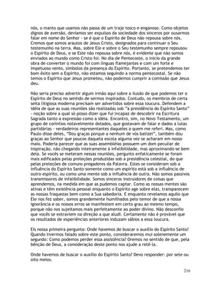 216
nós, o manto que usamos não passa de um traje tosco e enganoso. Como objetos
dignos de aversão, devíamos ser expulsos da sociedade dos sinceros por ousarmos
falar em nome do Senhor - se é que o Espírito de Deus não repousa sobre nós.
Cremos que somos arautos de Jesus Cristo, designados para continuar o Seu
testemunho na terra. Mas, sobre Ele e sobre o Seu testemunho sempre repousou
o Espírito de Deus, e se Este não repousa sobre nós, é evidente que não somos
enviados ao mundo como Cristo foi. No dia de Pentecoste, o início da grande
obra de converter o mundo foi com línguas flamejantes e com um forte e
impetuoso vento, símbolos da presença do Espírito. Portanto, se pretendemos ter
bom êxito sem o Espírito, não estamos seguindo a norma pentecostal. Se não
temos o Espírito que Jesus prometeu, não podemos cumprir a comissão que Jesus
deu.
Não seria preciso advertir algum irmão aqui sobre a ilusão de que podemos ter o
Espírito de Deus no sentido de sermos inspirados. Contudo, os membros de certa
seita litigiosa moderna precisam ser advertidos sobre essa loucura. Defendem a
idéia de que as suas reuniões são realizadas sob “a presidência do Espírito Santo”
- noção sobre a qual só posso dizer que fui incapaz de descobrir na Escritura
Sagrada tanto a expressão como a idéia. Encontro, sim, no Novo Testamento, um
grupo de coríntios notavelmente dotados, que gostavam de falar e dados a lutas
partidárias - verdadeiros representantes daqueles a quem me referi. Mas, como
Paulo disse deles, “Dou graças porque a nenhum de vós batizei”, também dou
graças ao Senhor que poucos daquela escola alguma vez se acharam em nosso
maio. Poderia parecer que as suas assembléias possuem um dom peculiar de
inspiração, não chegando inteiramente à infalibilidade, mas aproximando-se bem
dela. Se vocês se meteram nessas reuniões, pergunto enfaticamente se foram
mais edificados pelas preleções produzidas sob a presidência celestial, do que
pelas preleções de comuns pregadores da Palavra. Estes se consideram sob a
influência do Espírito Santo somente como um espírito está sob a influência de
outro espírito, ou como uma mente sob a influência de outra. Não somos passivos
transmissores de infalibilidade. Somos sinceros instruidores de coisas que
aprendemos, na medida em que as pudemos captar. Como as nossas mentes são
ativas e têm existência pessoal enquanto o Espírito age sobre elas, transparecem
as nossas fraquezas bem como a Sua sabedoria. E enquanto revelamos aquilo que
Ele nos fez saber, somos grandemente humilhados pelo temor de que a nossa
ignorância e os nossos erros se manifestem em certo grau ao mesmo tempo,
porque não nos sujeitamos mais perfeitamente ao poder divino. Não desconfio
que vocês se extraviem na direção a que aludi. Certamente não é provável que
os resultados de experiências anteriores induzam sábios a essa loucura.
Eis nossa primeira pergunta: Onde havemos de buscar o auxílio do Espírito Santo?
Quando tivermos falado sobre este ponto, consideraremos mui solenemente um
segundo: Como podemos perder essa assistência? Oremos no sentido de que, pela
bênção de Deus, a consideração deste ponto nos ajude a retê-la.
Onde havemos de buscar o auxílio do Espírito Santo? Devo responder: por sete ou
oito meios.
 