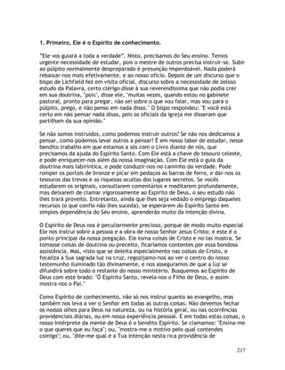 217
1. Primeiro, Ele é o Espírito de conhecimento.
“Ele vos guiará a toda a verdade”. Nisto, precisamos do Seu ensino. Temos
urgente necessidade de estudar, pois o mestre de outros precisa instruir-se. Subir
ao púlpito normalmente despreparado é presunção imperdoável. Nada poderá
rebaixar-nos mais efetivamente, e ao nosso ofício. Depois de um discurso que o
bispo de Lichfield fez em visita oficial, discurso sobre a necessidade de zeloso
estudo da Palavra, certo clérigo disse à sua reverendíssima que não podia crer
em sua doutrina, "pois", disse ele, "muitas vezes, quando estou no gabinete
pastoral, pronto para pregar, não sei sobre o que vou falar, mas vou para o
púlpito, prego, e não penso em nada disso." O bispo respondeu: "E você está
certo em não pensar nada disso, pois os oficiais da igreja me disseram que
partilham da sua opinião."
Se não somos instruídos, como podemos instruir outros? Se não nos dedicamos a
pensar, como podemos levar outros a pensar? É em nosso labor de estudar, nesse
bendito trabalho em que estamos a sós com o Livro diante de nós, que
precisamos da ajuda do Espírito Santo. Com Ele está a chave do tesouro celeste,
e pode enriquecer-nos além da nossa imaginação. Com Ele está o guia da
doutrina mais labiríntica, e pode conduzir-nos no caminho da verdade. Pode
romper os portais de bronze e picar em pedaços as barras de ferro, e dar-nos os
tesouros das trevas e as riquezas ocultas dos lugares secretos. Se vocês
estudarem os originais, consultarem comentários e meditarem profundamente,
mas deixarem de clamar vigorosamente ao Espírito de Deus, o seu estudo não
lhes trará proveito. Entretanto, ainda que lhes seja vedado o emprego daqueles
recursos (o que confio não lhes suceda), se esperarem do Espírito Santo em
simples dependência do Seu ensino, aprenderão muito da intenção divina.
O Espírito de Deus nos é peculiarmente precioso, porque de modo muito especial
Ele nos instrui sobre a pessoa e a obra de nosso Senhor Jesus Cristo; e este é o
ponto principal da nossa pregação. Ele toma coisas de Cristo e no-las mostra. Se
tomasse coisas de doutrina ou preceito, ficaríamos contentes por essa bondosa
assistência. Mas, visto que se deleita especialmente nas coisas de Cristo, e
focaliza a Sua sagrada luz na cruz, regozijamo-nos ao ver o centro do nosso
testemunho iluminado tão divinamente, e nos asseguramos de que a luz se
difundirá sobre todo o restante do nosso ministério. Busquemos ao Espírito de
Deus com este brado: "Ó Espírito Santo, revela-nos o Filho de Deus, e assim
mostra-nos o Pai."
Como Espírito de conhecimento, não só nos instrui quanto ao evangelho, mas
também nos leva a ver o Senhor em todas as outras coisas. Não devemos fechar
os nossos olhos para Deus na natureza, ou na história geral, ou nas ocorrências
providenciais diárias, ou em nossa experiência pessoal. E em todas estas coisas, o
nosso Intérprete da mente de Deus é o bendito Espírito. Se clamamos: "Ensina-me
o que queres que eu faça"; ou, "mostra-me o motivo pelo qual contendes
comigo"; ou, "dite-me qual é a Tua intenção nesta rica providência de
 
