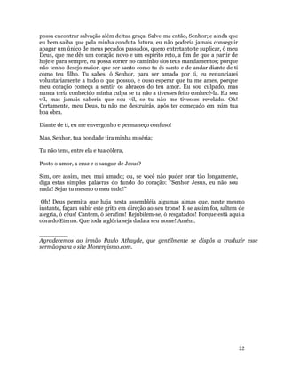 22
possa encontrar salvação além de tua graça. Salve-me então, Senhor; e ainda que
eu bem saiba que pela minha conduta futura, eu não poderia jamais conseguir
apagar um único de meus pecados passados, quero entretanto te suplicar, ó meu
Deus, que me dês um coração novo e um espírito reto, a fim de que a partir de
hoje e para sempre, eu possa correr no caminho dos teus mandamentos; porque
não tenho desejo maior, que ser santo como tu és santo e de andar diante de ti
como teu filho. Tu sabes, ó Senhor, para ser amado por ti, eu renunciarei
voluntariamente a tudo o que possuo, e ouso esperar que tu me ames, porque
meu coração começa a sentir os abraços do teu amor. Eu sou culpado, mas
nunca teria conhecido minha culpa se tu não a tivesses feito conhecê-la. Eu sou
vil, mas jamais saberia que sou vil, se tu não me tivesses revelado. Oh!
Certamente, meu Deus, tu não me destruirás, após ter começado em mim tua
boa obra.
Diante de ti, eu me envergonho e permaneço confuso!
Mas, Senhor, tua bondade tira minha miséria;
Tu não tens, entre ela e tua cólera,
Posto o amor, a cruz e o sangue de Jesus?
Sim, ore assim, meu mui amado; ou, se você não puder orar tão longamente,
diga estas simples palavras do fundo do coração: “Senhor Jesus, eu não sou
nada! Sejas tu mesmo o meu tudo!”
Oh! Deus permita que haja nesta assembléia algumas almas que, neste mesmo
instante, façam subir este grito em direção ao seu trono! E se assim for, saltem de
alegria, ó céus! Cantem, ó serafins! Rejubilem-se, ó resgatados! Porque está aqui a
obra do Eterno. Que toda a glória seja dada a seu nome! Amém.
________
Agradecemos ao irmão Paulo Athayde, que gentilmente se dispôs a traduzir esse
sermão para o site Monergismo.com.
 