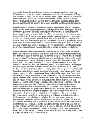 220
na reunião de oração, em dois dos irmãos que elevaram súplicas, como era
trêmulo o tom da sua voz, e como tremiam as estruturas dos seus corpos? Porque
não somente os seus corações foram tocados, como espero tenham sido todos os
outros corações, mas os seus lábios foram tocados, e esse tocar fluiu em seu
falar. Irmãos, precisamos do Espírito de Deus para abrir as nossas bocas, para
podermos proclamar os louvores do Senhor, ou então não falaremos com poder.
Necessitamos da influência divina para impedir que digamos muitas coisas que,
caso saíssem de fato das nossas línguas, estragariam a nossa mensagem. Aqueles
dentre nós que têm o perigoso talento para o humorismo, às vezes precisam
parar, pegar a palavra ao sair da boca, olhar bem para ela, e ver se presta bem
para a edificação. E aqueles cujo viver anterior os conduziu entre os grosseiros e
rudes, precisam vigiar com olhos de lince a falta de delicadeza. Longe de nós,
irmãos, dizer uma sílaba que sugira um pensamento impuro ou que desperte uma
lembrança duvidosa. Precisamos do Espírito de Deus para pôr freio e cabresto em
nós para impedir que falemos coisas que levem a mente dos ouvintes para longe
de Cristo e das realidades eternas, fazendo-os pensar em coisas vis da terra.
Irmãos, também precisamos do Espírito Santo para nos impulsionar, em nossa
tarefa de comunicar a Palavra. Não duvido que vocês estejam todos conscientes
dos diferentes estados mentais que ocorrem na pregação. Alguns desses estados
decorrem das diferentes condições físicas. Um resfriado não só tira a clareza da
voz, mas também congela o fluxo dos pensamentos. Da minha parte, se eu não
posso falar com clareza, também fico incapaz de pensar com clareza, e o
conteúdo a transmitir fica rouco também, como a voz. Igualmente o estômago e
todos os órgãos do corpo afetara a mente. Mas não me refiro a essas coisas.
Terão vocês consciência das alterações completamente independentes do corpo?
Quando estão robustos, não se sentem um dia pesados como os carros de Faraó
cora as rodas retiradas, e noutra ocasião com tanta liberdade como "uma corça
deixada solta"? Hoje o ramo brilha com o orvalho, ontem foi crestado pela seca.
Quem não sabe que o Espírito de Deus está nisso tudo? Às vezes o Espírito divino
age em nós de molde a livrar-nos completamente de nós mesmos. Em tais
ocasiões, do começo ao fim do sermão podíamos dizer: "Se no corpo ou fora do
corpo, não sei, Deus o sabe". Tudo foi esquecido, menos certo absorvente
assunto em mãos. Se me fosse proibido entrar no Céu, mas me fosse dado
escolher a condição em que passarei a eternidade, escolheria aquela em que às
vezes me sinto quando prego o evangelho. Nesse estado presencio o Céu: a
mente cerrada para todas as influências perturbadoras, adorando o majestoso
Deus, com plena consciência de Sua presença, todas as faculdades elevadas e
jubilosamente cheias de vigor no máximo de sua capacidade, todos os
pensamentos e poderes da alma alegremente ocupados em contemplar a glória
do Senhor e exaltando com as multidões atentas o Bem-amado da nossa alma; e
durante todo esse intervalo, a mais pura benevolência concebível para com as
demais criaturas a incentivar o coração a pleitear com elas em prol do nome de
Deus - que estado mental pode rivalizar-se com este? Pena é que alcançamos
este ideal, porém, sem o podermos manter sempre, pois também sabemos o que
é pregar em cadeias ou dar murros no ar.
 