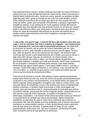 221
Não podemos atribuir santas e felizes mudanças ocorridas em nosso ministério a
nada menos que a ação do Espírito Santo em nossas almas. Estou certo de que o
Espírito Santo realiza esta obra. Vezes sem conta, quando me assaltam dúvidas
sugeridas pelo infiel, posso arremessá-las aos ares com total desdém, porque
tenho definida consciência de um poder que opera em mim quando fato em
nome do Senhor, poder que transcende infinitamente a qualquer capacidade ou
eloqüência pessoal, e que sobrepuja em muito qualquer energia derivada do
entusiasmo que sinto quando faço uma preleção secular ou um discurso. Aquele
poder é tão diferente deste, que tenho toda a certeza de que não é da mesma
ordem ou classe do entusiasmo dos políticos ou do ardor da oratória pura e
simples. Oxalá experimentemos com muita freqüência a energia divina, e
falemos com poder.
4. Mas então, em quarto lugar, o Espírito de Deus age também como óleo que
unge, e isto se relaciona com todo o trabalho da pregação - não simplesmente
com a alocução oral, mas com toda a transmissão do discurso. Ele pode fazê-
los sensíveis ao assunto, até ao ponto de ficarem dominados por ele, quer
achatados na terra, quer elevados às alturas como em asas de águias. Acresce
que, além do assunto, Ele os faz sensíveis ao seu objeto, até anelarem pela
conversão dos homens e pelo despertamento dos cristãos, para que se elevem a
algo mais nobre do que tudo que já conhecem. Ao mesmo tempo, outro
sentimento estará com vocês, a saber, um intenso desejo de que Deus seja
glorificado mediante a verdade que estão proclamando. Vocês ficam conscientes
de um profundo e compassivo interesse pelas pessoas a que estão falando,
lamentando que alguns saibam pouco, e que outros saibam muito e, contudo, o
recusam. Vocês fitam alguns semblantes e, em silêncio, o seu coração lhes diz:
"Ali cai orvalho", e, voltando-se para outros, com tristeza percebem que são
como as partes áridas da montanha de Gilboa.
Tudo isto se dá durante o sermão. Não podemos contar quantos pensamentos
passam pela mente de uma vez. Uma vez contei oito grupos de pensamentos que
ocupavam o meu cerébro simultaneamente, ou ao menos dentro do espaço do
mesmo segundo. Estava pregando o evangelho com todas as minhas forças, mas
não pude deixar de sensibilizar-me por uma senhora que estava evidentemente
prestes a desmaiar, e também fiquei procurando o irmão encarregado das
janelas, para que nos desse mais ar. Estava pensando na ilustração que omitira
na primeira divisão, procurando dar forma à segunda divisão, perguntando-me se
este sentira o peso da minha reputação, se aquele se fortalecera com a
observação consoladora, e ao mesmo tempo estava louvando a Deus por desfrutar
eu pessoalmente da verdade que estava proclamando. Alguns intérpretes
consideram os querubins de quatro rostos como emblemas dos ministros. Eu
certamente não vejo dificuldade na forma quádrupla, pois o Espírito Santo pode
multiplicar os nossos estados mentais, e fazer de nós homens muito superiores
além do que somos por natureza. O quanto pode Ele fazer de nós, e quão
grandiosamente pode elevar-nos, não ouso conjeturar. Certamente Ele pode
fazer muitíssimo acima do que pedimos ou pensamos.
 