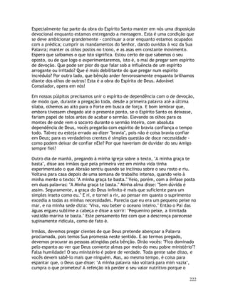 222
Especialmente faz parte da obra do Espírito Santo manter em nós uma disposição
devocional enquanto estamos entregando a mensagem. Esta é uma condição que
se deve ambicionar grandemente - continuar a orar enquanto estamos ocupados
com a prédica; cumprir os mandamentos do Senhor, dando ouvidos à voz da Sua
Palavra; manter os olhos postos no trono, e as asas em constante movimento.
Espero que saibamos o que isto significa. Estou certo de que sabemos o seu
oposto, ou de que logo o experimentaremos, isto é, o mal de pregar sem espírito
de devoção. Que pode ser pior do que falar sob a influência de um espírito
arrogante ou irritado? Que é mais debilitante do que pregar num espírito
incrédulo? Por outro lado, que bênção arder fervorosamente enquanto brilhamos
diante dos olhos de outros! Esta é a obra do Espírito de Deus. Adorável
Consolador, opera em nós!
Em nossos púlpitos precisamos unir o espírito de dependência com o de devoção,
de modo que, durante a pregação toda, desde a primeira palavra até a última
sílaba, olhemos ao alto para o Forte em busca de força. E bom lembrar que,
embora tivessem chegado até o presente ponto, se o Espírito Santo os deixasse,
fariam papel de tolos antes de acabar o sermão. Elevando os olhos para os
montes de onde vem o socorro durante o sermão inteiro, com absoluta
dependência de Deus, vocês pregarão com espírito de bravia confiança o tempo
todo. Talvez eu esteja errado ao dizer "bravia", pois não é coisa bravia confiar
em Deus; para os verdadeiros crentes é simples questão de doce necessidade -
como podem deixar de confiar nEle? Por que haveriam de duvidar do seu Amigo
sempre fiel?
Outro dia de manhã, pregando à minha igreja sobre o texto, "A minha graça te
basta", disse aos irmãos que pela primeira vez em minha vida tinha
experimentado o que Abraão sentiu quando se inclinou sobre o seu rosto e riu.
Voltava para casa depois de uma semana de trabalho intenso, quando veio à
minha mente o texto: "A minha graça te basta." Veio, porém, com a ênfase posta
em duas palavras: "A Minha graça te basta." Minha alma disse: "Sem dúvida é
assim. Seguramente, a graça do Deus infinito é mais que suficiente para um
simples inseto como eu." E ri, e tornei a rir, ao pensar em quanto o suprimento
excedia a todas as minhas necessidades. Parecia que eu era um pequeno peixe no
mar, e na minha sede dizia: "Viva, vou beber o oceano inteiro." Então o Pai das
águas ergueu sublime a cabeça e disse a sorrir: "Pequenino peixe, a ilimitada
vastidão marina te basta." Este pensamento fez com que a descrença parecesse
supinamente ridícula, como de fato é.
Irmãos, devemos pregar cientes de que Deus pretende abençoar a Palavra
proclamada, pois temos Sua promessa neste sentido. E ao termos pregado,
devemos procurar as pessoas atingidas pela bênção. Dirão vocês: "Fico dominado
pelo espanto ao ver que Deus converte almas por meio do meu pobre ministério"?
Falsa humildade! O seu ministério é pobre de verdade. Toda gente sabe disso, e
vocês devem sabê-lo mais que ninguém. Mas, ao mesmo tempo, é coisa para
espantar que, o Deus que disse: "A minha palavra não voltará para mim vazia",
cumpra o que prometeu? A refeição irá perder o seu valor nutritivo porque o
 