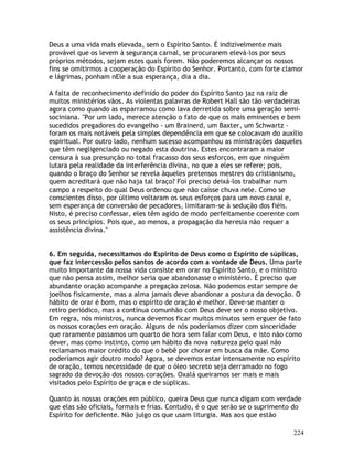 224
Deus a uma vida mais elevada, sem o Espírito Santo. É indizivelmente mais
provável que os levem à segurança carnal, se procurarem elevá-los por seus
próprios métodos, sejam estes quais forem. Não poderemos alcançar os nossos
fins se omitirmos a cooperação do Espírito do Senhor. Portanto, com forte clamor
e lágrimas, ponham nEle a sua esperança, dia a dia.
A falta de reconhecimento definido do poder do Espírito Santo jaz na raiz de
muitos ministérios vãos. As violentas palavras de Robert Hall são tão verdadeiras
agora como quando as esparramou como lava derretida sobre uma geração semi-
sociniana. "Por um lado, merece atenção o fato de que os mais eminentes e bem
sucedidos pregadores do evangelho - um Brainerd, um Baxter, um Schwartz -
foram os mais notáveis pela simples dependência em que se colocavam do auxílio
espiritual. Por outro lado, nenhum sucesso acompanhou as ministrações daqueles
que têm negligenciado ou negado esta doutrina. Estes encontraram a maior
censura à sua presunção no total fracasso dos seus esforços, em que ninguém
lutara pela realidade da interferência divina, no que a eles se refere; pois,
quando o braço do Senhor se revela àqueles pretensos mestres do cristianismo,
quem acreditará que não haja tal braço? Foi preciso deixá-los trabalhar num
campo a respeito do qual Deus ordenou que não caísse chuva nele. Como se
conscientes disso, por último voltaram os seus esforços para um novo canal e,
sem esperança de conversão de pecadores, limitaram-se à sedução dos fiéis.
Nisto, é preciso confessar, eles têm agido de modo perfeitamente coerente com
os seus princípios. Pois que, ao menos, a propagação da heresia não requer a
assistência divina."
6. Em seguida, necessitamos do Espírito de Deus como o Espírito de súplicas,
que faz intercessão pelos santos de acordo com a vontade de Deus. Uma parte
muito importante da nossa vida consiste em orar no Espírito Santo, e o ministro
que não pensa assim, melhor seria que abandonasse o ministério. É preciso que
abundante oração acompanhe a pregação zelosa. Não podemos estar sempre de
joelhos fisicamente, mas a alma jamais deve abandonar a postura da devoção. O
hábito de orar é bom, mas o espírito de oração é melhor. Deve-se manter o
retiro periódico, mas a contínua comunhão com Deus deve ser o nosso objetivo.
Em regra, nós ministros, nunca devemos ficar muitos minutos sem erguer de fato
os nossos corações em oração. Alguns de nós poderíamos dizer com sinceridade
que raramente passamos um quarto de hora sem falar com Deus, e isto não como
dever, mas como instinto, como um hábito da nova natureza pelo qual não
reclamamos maior crédito do que o bebê por chorar em busca da mãe. Como
poderíamos agir doutro modo? Agora, se devemos estar intensamente no espírito
de oração, temos necessidade de que o óleo secreto seja derramado no fogo
sagrado da devoção dos nossos corações. Oxalá queiramos ser mais e mais
visitados pelo Espírito de graça e de súplicas.
Quanto às nossas orações em público, queira Deus que nunca digam com verdade
que elas são oficiais, formais e frias. Contudo, é o que serão se o suprimento do
Espírito for deficiente. Não julgo os que usam liturgia. Mas aos que estão
 