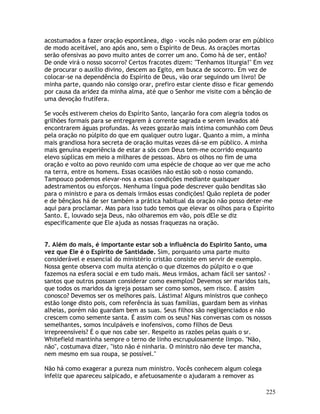 225
acostumados a fazer oração espontânea, digo - vocês não podem orar em público
de modo aceitável, ano após ano, sem o Espírito de Deus. As orações mortas
serão ofensivas ao povo muito antes de correr um ano. Como há de ser, então?
De onde virá o nosso socorro? Certos fracotes dizem: "Tenhamos liturgia!" Em vez
de procurar o auxílio divino, descem ao Egito, em busca de socorro. Em vez de
colocar-se na dependência do Espírito de Deus, vão orar seguindo um livro! De
minha parte, quando não consigo orar, prefiro estar ciente disso e ficar gemendo
por causa da aridez da minha alma, até que o Senhor me visite com a bênção de
uma devoção frutífera.
Se vocês estiverem cheios do Espírito Santo, lançarão fora com alegria todos os
grilhões formais para se entregarem à corrente sagrada e serem levados até
encontrarem águas profundas. Às vezes gozarão mais íntima comunhão com Deus
pela oração no púlpito do que em qualquer outro lugar. Quanto a mim, a minha
mais grandiosa hora secreta de oração muitas vezes dá-se em público. A minha
mais genuína experiência de estar a sós com Deus tem-me ocorrido enquanto
elevo súplicas em meio a milhares de pessoas. Abro os olhos no fim de uma
oração e volto ao povo reunido com uma espécie de choque ao ver que me acho
na terra, entre os homens. Essas ocasiões não estão sob o nosso comando.
Tampouco podemos elevar-nos a essas condições mediante quaisquer
adestramentos ou esforços. Nenhuma língua pode descrever quão benditas são
para o ministro e para os demais irmãos essas condições! Quão repleta de poder
e de bênçãos há de ser também a prática habitual da oração não posso deter-me
aqui para proclamar. Mas para isso tudo temos que elevar os olhos para o Espírito
Santo. E, louvado seja Deus, não olharemos em vão, pois dEle se diz
especificamente que Ele ajuda as nossas fraquezas na oração.
7. Além do mais, é importante estar sob a influência do Espírito Santo, uma
vez que Ele é o Espírito de Santidade. Sim, porquanto uma parte muito
considerável e essencial do ministério cristão consiste em servir de exemplo.
Nossa gente observa com muita atenção o que dizemos do púlpito e o que
fazemos na esfera social e em tudo mais. Meus irmãos, acham fácil ser santos? -
santos que outros possam considerar como exemplos? Devemos ser maridos tais,
que todos os maridos da igreja possam ser como somos, sem risco. É assim
conosco? Devemos ser os melhores pais. Lástima! Alguns ministros que conheço
estão longe disto pois, com referência às suas famílias, guardam bem as vinhas
alheias, porém não guardam bem as suas. Seus filhos são negligenciados e não
crescem como semente santa. É assim com os seus? Nas conversas com os nossos
semelhantes, somos inculpáveis e inofensivos, como filhos de Deus
irrepreensíveis? É o que nos cabe ser. Respeito as razões pelas quais o sr.
Whitefield mantinha sempre o terno de linho escrupulosamente limpo. "Não,
não", costumava dizer, "isto não é ninharia. O ministro não deve ter mancha,
nem mesmo em sua roupa, se possível."
Não há como exagerar a pureza num ministro. Vocês conhecem algum colega
infeliz que apareceu salpicado, e afetuosamente o ajudaram a remover as
 
